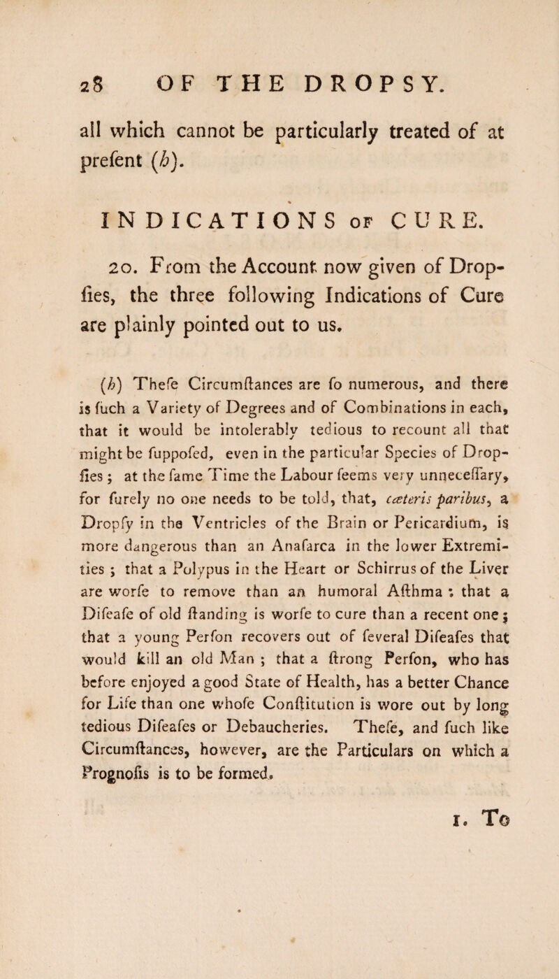 all which cannot be particularly treated of at prefent {h), INDICATIONS OF CURE. 20. From the Account now given of Drop- fies, the three following Indications of Cure are plainly pointed out to us. [h) Thefe Circumftances are fo numerous, and there is fiich a Variety of Degrees and of Combinations in each, that it would be intolerably tedious to recount all that might be fuppofed, even in the particular Species of Drop- lies; at the fame Time the Labour feems very unnetelTary, for furely no one needs to be told, that, cceteris paribus^ a Dropfy in tha Ventricles of the Brain or Pericardium, is more dangerous than an Anafarca in the lower Extremi¬ ties ; that a Polypus in the Heart or Schirrusof the Liver are worfe to remove than an humoral Afthma ; that a Difeafe of old ftanding is worfe to cure than a recent one 5 that a young Perfon recovers out of feveral Difeafes that would kill an old Man ; that a ftrong Perfon, who has before enjoyed a good State of Health, has a better Chance for Life than one whofe Conftitution is wore out by long tedious Difeafes or Debaucheries. Thefe, and fuch like Circumftances, however, are the Particulars on which a Prognofis is to be formed. I. To