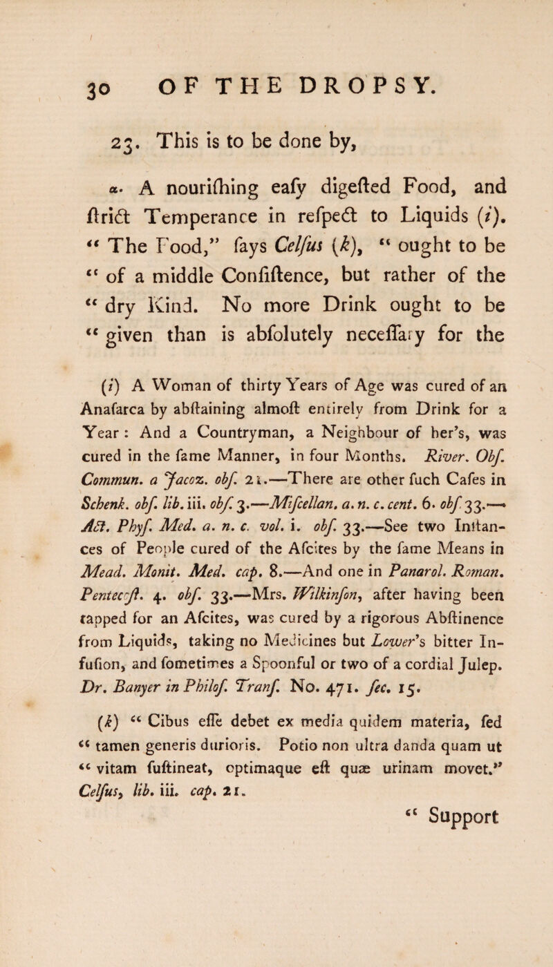 23. This is to be done by, «• A nourifhing eafy digefted Food, and Ari£t Temperance in refpedl to Liquids (/). The Food/' fays Celfm (^), “ ought to be ‘‘ of a middle Confiftence, but rather of the dry Kind. No more Drink ought to be ** given than is abfolutely neceflary for the (/) A Woman of thirty Years of Age was cured of an Anafarca by abftaining almoft entirely from Drink for a Year: And a Countryman, a Neighbour of her’s, was cured in the fame Manner, in four Months. River, Obf. Commun, a ‘Jacoz, obf. 2t.—There are other fuch Cafes in Schenk, obf lib. iii. obf. 3.—Mifcellan. a. n. c. cent. 6. obf^^.-^ A^, Phyf Med, a. n. c. vol. i. obf 33.—See two Inltan- ces of People cured of the Afcites by the fame Means in Mead. Monit, Med, cap, 8.—And one in Panarol. Roman, Pentecrji. 4. obf. 33.—Mrs. JVilkinfon^ after having been tapped for an Afcites, was cured by a rigorous Abftinence from Liquids, taking no Medicines but LowePs bitter In- fufion, and fometimes a Spoonful or two of a cordial Julep. Dr. Banyer inPhilof, Tranf. No. 471, fee, 15. (i) Cibus efle debet ex media quidem materia, fed tamen generis durioris. Potio non ultra danda quam ut vitam fuftineat, optimaque eft quae urinam movet.** Celfusy lib. iii. cap, 2i.