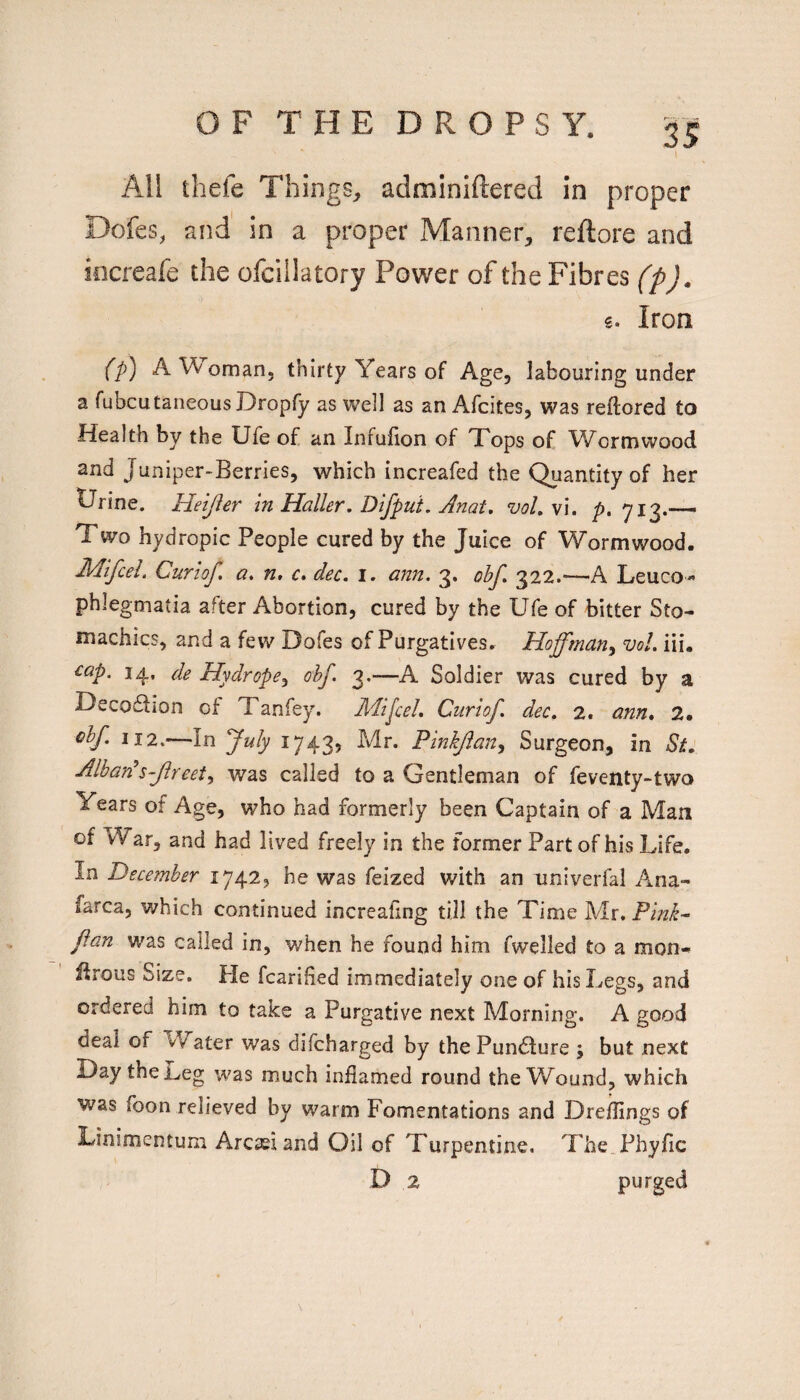 fs \ All thefe Things, adminiftered in proper Dofes, and in a proper Manner, reftore and increafe the ofciilatory Power of the Fibres (p). 5. Iron (p) A Woman, thirty Years of Age, labouring under a fubcutaneous Dropfy as well as an Afcites, was reftored to Health by the Ufe of an Infulion of Tops of Wormwood and Juniper-Berries, which increafed the Quantity of her Urine. Heijier in Haller. Dlfput. Anat. vol. vi. p, 713.—- Two hydropic People cured by the Juice of Wormwood. Mifcel. Curiof, a. n, r. dec. \. ann. 3. ohf. 322.—A Leuco« phlegmatia after Abortion, cured by the Ufe of bitter Sto¬ machics, and a few Dofes of Purgatives. Hoffman^ voL iii. ^ap. 14, Hydrope^ ohf. 3.—A Soldier was cured by a Decodlion of Tanfey. Mipel. Curiof dec. 2. ann. 2. <^hf. 112.—In fuly 1743, Mr. Pinkjlan^ Surgeon, in St. Alban\s~flreety was called to a Gentleman of feventy-two Years of Age, who had formerly been Captain of a Man of War, and had lived freely in the former Part of his Life, In December 1742, he was feized with an iiniverfal Ana- farca, which continued increafing till the Time Mr. Pink-^ flan was called in, when he found him fwelled to a mon- Ifrous Size. He fcarihed immediately one of his Legs, and ordered him to take a Purgative next Morning. A good deal of Water was difcharged by the Puncture ; but next Day the Leg was much inflamed round the Wound, which was Toon relieved by warm Fomentations and Dreflings of Linimeotum Arcieiand Oil of Turpentine. The Phyfic D 2 purged