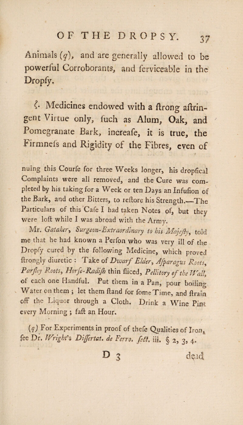 f Animals {q), and are generally allowed to be powerful Corroborants, and fcrviceable in the Dropfy, {• Medicines endowed with a ftrong aftrin- gent Virtue only, I'uch as Alum, Oak, and Pomegranate Bark, increafe, it is true, the Firmneis and Rigidity of the Fibres, even of nuing this Courfe for three Weeks longer, his dropfical Complaints were all removed, and the Cure was com¬ pleted by his taking for a Week or ten Days an Infufion of the Bark, and other Bitters, to reilore his Strength.*—-The Particulars of this'Cafe I had taken Notes of, but they were loft while I was abroad with the Army. , Mr. Gataker^ Surgeon-Extraordinary to his Majejly^ told me that he had known a Perfon who was very ill of the Dropfy cured by the following Medicine, which proved ftrongly diuretic : Take of Dwarf Elder^ Jfparagus Roots^ Parfey R.ootSy Horfe-Radijh thin fiiced, Pellitory of the Walk of each one Handful. Put them in a Pan, pour boiling Water on them ; let them ftand for fomeTime, and ftraia ofF the Liquor through a Cloth. Drink a Wine Pint every Morning 5 faft an Hour. For Experiments in proof of thefe Qualities of Iron, fee Dr. Wrighd% DijfertaU de Ferro. fs5i. iii. § 2, 3, 4.