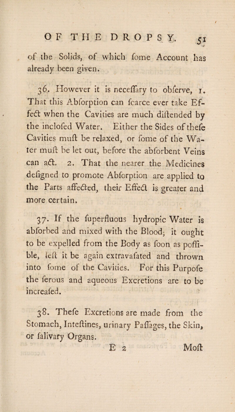 5^ ■J of the Solidsj of which feme Account has already been given* 36. However it is neceflary to oblerve, i* That this Abforption can fcarce ever take Ef- fed: when the Cavities are much diftended by the inclofed Water. Either the Sides of thefe Cavities muft be relaxed, or fome of the Wa¬ ter muft be let out^ before the abforbent Veins can ad. 2. That the nearer the Medicines defigned to promote Abforption are applied to the Parts affeded, their Effed is greater and more certain. 37. If the fuperfluous hydropic Water is abforbed and mixed with the Blood- it ought to be expelled from the Body as foon as pofli- ble, left it be again extravafated and thrown into fome of the Cavities. For this Purpofe the ferous and aqueous Excretions are to be increafed, 38. Thefe Excretions are made from the Stomach, Inteftines, urinary Paffages, the Skin, or falivary Organs. E z Moft