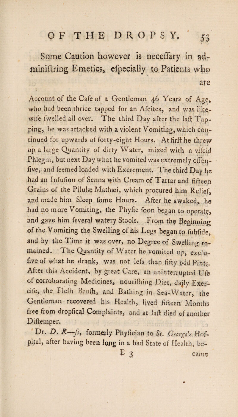 Some Caution however is neceflary in ad- miniftring Emetics, efpecially to Patients who •t are Account of the Cafe of a Gentleman 46 Years of Age, who had been thrice tapped for an Afcites, and was like- wife fwelled all over. The third Day after the lall: Tap¬ ping, he was attacked with a violent Vomiting, which con¬ tinued for upwards of forty-eight Hours. Athrfthe threw up a large Quantity of dirty Water, mixed with a vifcid *■ Phlegm, but next Day what he vomited was extremely ofTen- iive, and feemed loaded with Excrement. The third Day he had an Infufion of Senna with Cream of Tartar and fifteen Grains of the Pilulae Mathsei, which procured him Relief, and made him Sleep fome Hours. After he awaked, he had no more Vomiting, the Phyfic foon began to operaty, and gave him feveral watery Stools. From the Beginning of the Vomiting the Swelling of his Legs began to fubfide, and by the Time it was over, no Degree of Swelling re¬ mained, The Quantity of Water he vomited up, exclu- five of what he drank, was not lefs than fifty odd Pints. After this Accident, by great Care, an uninterrupted Ufe of corroborating Medicines, nourifhing Diet, da^ly Exer- cife, the Fiefh Brulh, and Bathing in Sea-Water, the Gentleman recovered his Health, lived fifteen Months free from dropfical Complaints, and at laft died of another Diftemper. Dr. D. R—fsy formerly Phyfieian to Sf. Georgis Hof- pital, after having been long in a bad State of Health, be-