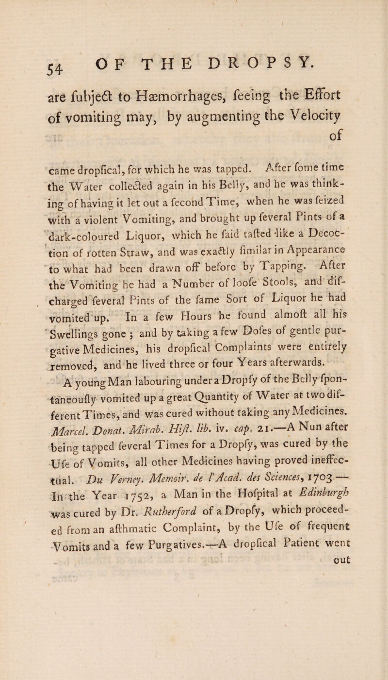 are fubjedl to Haemorrhages, feeing the Effort of vomiting may, by augmenting the Velocity of came dropfical, for which he was tapped. After fome time the Water collecled again in his Belly, and he was think¬ ing of having it let out a fecond Time, when he was feized with a violent Vomiting, and brought up feveral Pints of a dark-coloured Liquor, which he faid tailed like a Decoc¬ tion of rotten Straw, and was exa«5lly fimilar in Appearance 'to what had been drawn off before by Tapping. After the Vomiting he had a Number of loofe Stools, and dif- charged feveral Pints of the fame Sort of Liquor he had vomited up. In a few Hours he found almoft all his ‘Swellings gone j and by taking a few Dofes of gentle pur¬ gative Medicines, his dropfical Complaints were entirely removed, and he lived three or four Years afterwards. A yodng Man labouring under a Dropfy of the Belly fpon- taneoufly vomited up a great Quantity of Water at two dif- ferentTimes, and was cured without taking any Medicines. Marcel. Donat, Mir ah. Hljl. Ith. iv. cap* 2i. A Nun after being tapped feveral Times for a Dropfy, was cured by the Ufe of Vomits, all other Medicines having proved ineffec¬ tual. Du Verney. Memoir, de TAcad, des Sciences^ ^7^3 — In the Year 1752, a Man in the Hofpital at Edinburgh was cured by Dr. Rutherford of a Dropfy, which proceed¬ ed from an afthmatic Complaint, by the Ufe of frequent Vomits and a few Purgatives.-r-A dropfical Patient went out