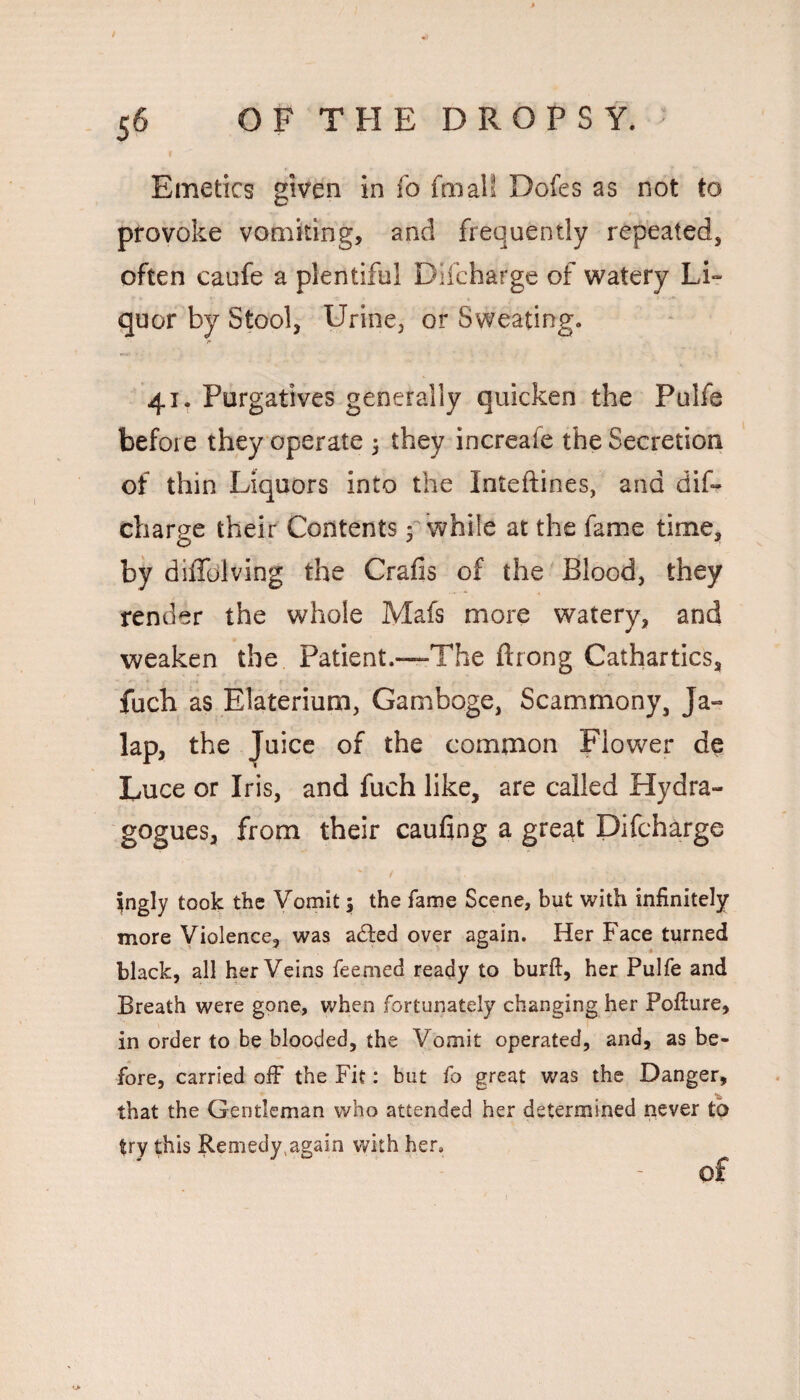 / 56 OFTHEDROPSY. Emetics given in fo fmall Dofes as not to provoke vomiting, and frequently repeated, often caufe a plentiful Difcharge of watery Li¬ quor by Stool, Urine, or Sweating. 41. Purgatives generally quicken the Pulfe before they operate 5 they increafe the Secretion of thin Liquors into the Inteftines, and dif¬ charge their Contents y while at the fame time, by diffolving the Crafis of the 'Blood, they render the whole Mafs more watery, and weaken the Patient.—The ftrong Cathartics, fuch as Elaterium, Gamboge, Scammony, Ja¬ lap, the Juice of the common Flower de Luce or Iris, and fuch like, are called Hydra- gogues, from their caufing a great Difcharge ^ngly took the Vomit; the fame Scene, but with infinitely more Violence, was a^ted over again. Her Face turned black, all her Veins feemed ready to burft, her Pulfe and Breath were gone, when fortunately changing her Pofiure, in order to be blooded, the Vomit operated, and, as be¬ fore, carried olF the Fit: but fo great was the Danger, that the Gentleman who attended her determined never to try this Remedy,again with her.