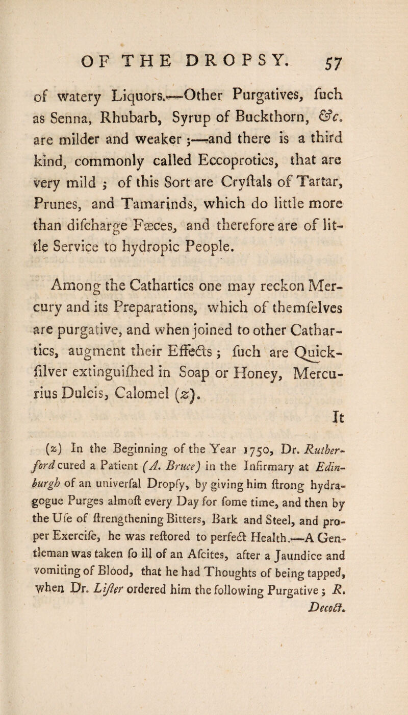 of watery Liquors*v^Other Purgatives, fuch as Senna, Rhubarb, Syrup of Buckthorn, are milder and weaker 5—?and there is a third kind, commonly called Eccoprotics, that are very mild 5 of this Sort are Cryftals of Tartar, Prunes, and Tamarinds, which do little more than difcharge Fsces, and therefore are of lit¬ tle Service to hydropic People, Among the Cathartics one may reckon Mer¬ cury and its Preparations, which of themfelvcs are purgative, and when joined to other Cathar¬ tics, augment their Effeds; fuch are Qmck- lilver extinguifhed in Soap or Honey, Mercu- rius Dulcis, Calomel (2;), It (z) In the Beginning of the Year 1750, Ruther^ cured a Patient (A, Bruce) in the Infirmary at Edin- hurgh of an univerfal Dropfy, by giving him ftrong hydra- gogue Purges almoft every Day for fome time, and then by the life of ftrengthening Bitters, Bark and Steel, and pro¬ per Exercife, he was reftored to perfed Health.—A Gen¬ tleman was taken fo ill of an Afcites, after a Jaundice and vomiting of Blood, that he had Thoughts of being tapped, when Dr. Lljler ordered him the following Purgative; R* DecoSJ*