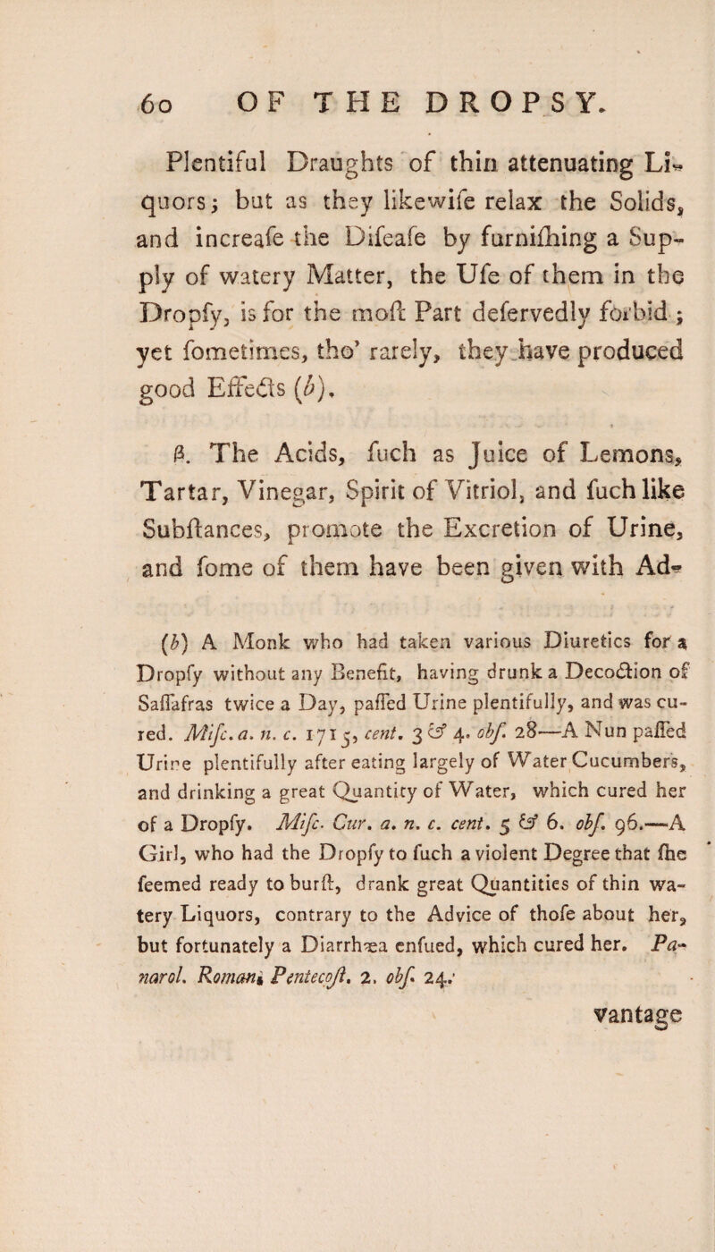 Plentiful Draughts of thin attenuating Li^ quors; but as they likewife relax the Solids, and increafe the Difeafe by furnifhing a Sup¬ ply of watery Matter, the Ufe of them in the Dropfy, is for the moft Part defervedly forbid ; yet fometimes, tho’ rarely, they„have produced good Effefls (i). The Acids, fuch as Juice of Lemons^ Tartar, Vinegar, Spirit of Vitriol, and fuch like Subftances, promote the Excretion of Urine, , and fome of them have been given with Ad-» (^) A Monk who had taken various Diuretics for a Dropfy without any Benefit, having drunk a Decoction of Safiafras twice a Day, pafled Urine plentifully, and was cu¬ red. Mtfc.a. n. c. 1715, cent, ohf 28—A Nun pafied Urine plentifully after eating largely of Water Cucumbers, and drinking a great Quantity of Water, which cured her of a Dropfy. Mifc. Cur. a, n. c. cent, 5 6. obj, 96.—A Girl, who had the Dropfy to fuch a violent Degree that fhe feemed ready toburft, drank great Quantities of thin wa¬ tery Liquors, contrary to the Advice of thofe about her, but fortunately a Diarrhea cnfued, which cured her, naroL Romani Pmiecoji, 2. ohf* 24.’ vantage