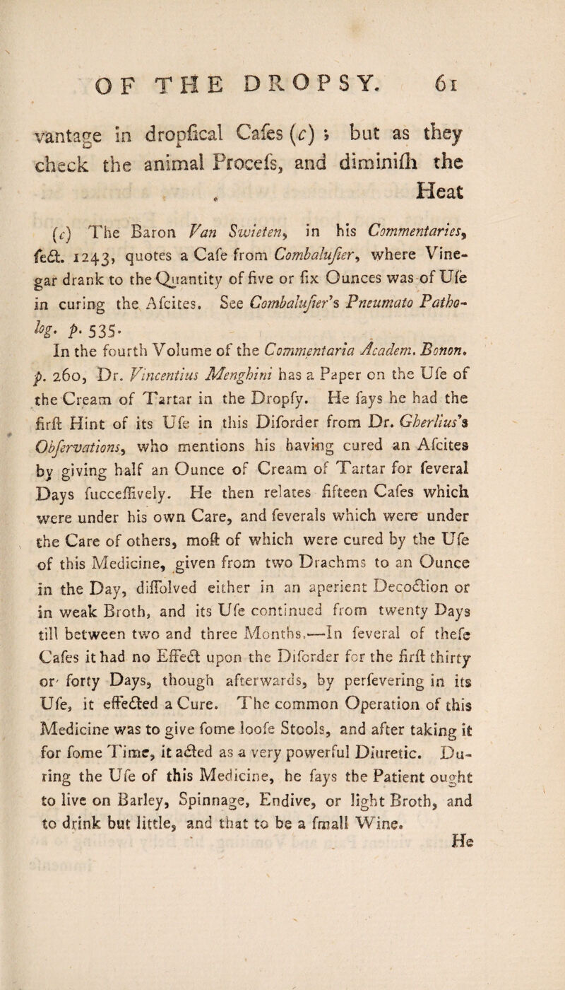 vantage in dropfical Cafes {c) ; but as they check the animal Procefs, and diminifli the , Heat (c) The Baron Van SwieteUy in his Commentaries^ fe(St. 1243, quotes a Cafe from Comhalufier^ where Vine¬ gar drank to theOi^antity of five or fix Ounces was-of Ufe in curing the Afcites. See CombalufteVs Pneumato Patho- h- P-535- In the fourth Volume of the Commentaria Academ, Bonon* p. 26O5 Dr. Vincentius Menghini has a Paper on the Ufe of the Cream of Tartar in the Dropfy. He fays he had the firft Hint of its Ufe in this Diforder from Dr. Gherlius'% Ohfervations^ who mentions his having cured an Afcites by giving half an Ounce of Cream of Tartar for feveral Days fucceffively. He then relates fifteen Cafes which were under his own Care, and feverals which were under the Care of others, moft of which were cured by the Ufe of this Medicine, given from two Drachms to an Ounce in the Day, difiblved either in an aperient Decodlion or in weak Broth, and its Ufe continued from twenty Days till between two and three Adonths.'—In feveral of thefe Cafes it had no EfFedI upon the Diforder for the firft thirty or' forty Days, though afterwards, by perfevering in its Ufe, it elFedled a Cure. The common Operation of this Medicine was to give fome loofe Stools, and after taking it for fome Time, it adled as a very powerful Diuretic. Du¬ ring the Ufe of this Medicine, he fays the Patient ought to live on Barley, Spinnage, Endive, or light Broth, and to drink but little, and that to be a fmall Wine. He