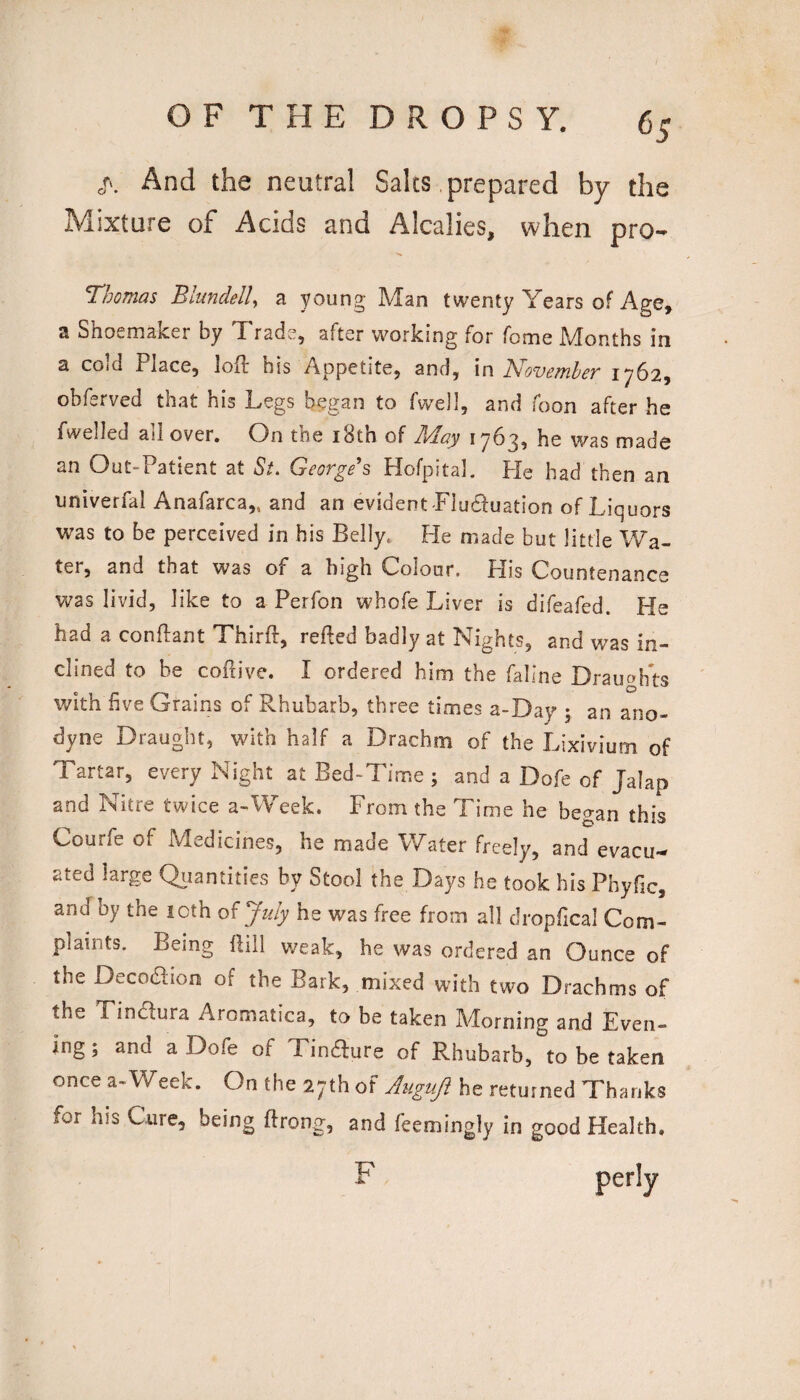 And the neutral Salts prepared by the Mixture of Acids and Alcalies, when pro- Thomas Blundell^ a young Man twenty Years of Age, a Shoemaker by Trade, after working for fome Months in a cOid Place, loft his Appetite, and, in N'ovomhoT 1^62, obferved that his Legs began to fwell, and Toon after he fwelled all over. On the i8th of May 1763, he was made an Out-Patient at St, Georges Hofpital. Pie had then an univerfal Anafarca,, and an evident Tludluation of Liquors was to be perceived in his Belly. He made but little Wa¬ ter, and that was of a high Colour. His Countenance was livid, like to a Perfon whofe Liver is difeafed. He had a conftant Thirfl, refled badly at Nights, and was in¬ clined to be coflive. I ordered him the faline Drauofts with five Grains of Rhubarb, three times a-Day 5 an ano¬ dyne Draught, with half a Drachm of the Lixivium of Tartar, every Night at Bed-Time ; and a Dofe of Jalap and Nitre twice a-Week. From the Time he began this Courfe of Medicines, he made Water freely, and evacu¬ ated large Quantities by Stool the Days he took his Phyfic, and by the 10th of July he was free from all dropfical Com¬ plaints. Being flill weak, he was ordered an Ounce of the Decoaion of the Bark, mixed with two Drachms of the Tinaura Aromatica, to be taken Morning and Even¬ ing ; and a Dofe of Tinaure of Rhubarb, to be taken once a-Week. On the 27th of A^lguJi he returned Thanks for his Cure, being flrong, and feemingly in good Health. F