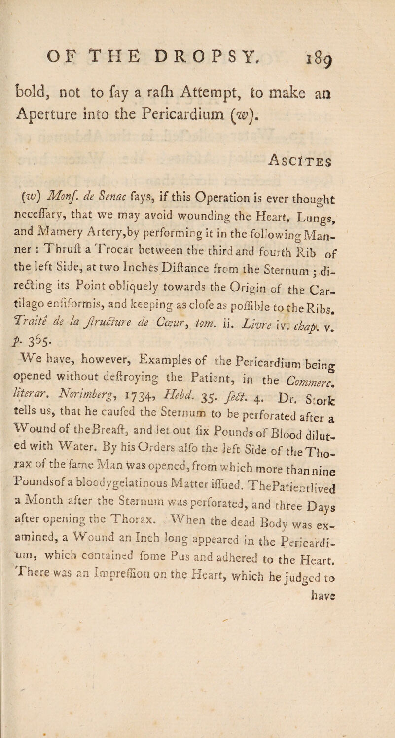 bold, not to fay a rafh Attempt, to make an Aperture into the Pericardium (w): Ascites (zo) Monf. de Senac fays, if this Operation is ever thought neceflary, that w^e may avoid wounding the Heart, Lungs, and Mamery Artery,by performing it in the following Man¬ ner : Thruft a Trocar between the third and fourth Rib of the left Side, at two Inches Diflance from the Sternum ; di- redling its Point obliquely towards the Origin of the Car- tilago enfiforrnis, and keeping as clofe as poffible to the Ribs. ’T'fciite ds la JiTudiwc dc C<xut^ iojn, ii. Lizjfc iv. chap v A 365- We have, however, Examples of the Pericardium being opened without deftroying the Patient, in the Commerc, Uterar, Norlmberg, 1734, Hehd. 35. 4. tells us, that he caufed the Sternum to be perforated after a Wound of theBreaR, and let out fix Pounds of Blood dilut¬ ed with Water. By his Orders alfo the left Side of the Tho¬ rax of the fame Man was opened, from which more than nine Poundsof a bloodygelatinous Matter ilTued. ThePatientlived a Month after the Sternum was perforated, and three Days after opening the Thorax. When the dead Body was ex¬ amined, a Wound an Inch long appeared in the Pericardi- urn, which contained fome Pus and adhered to the Heart. There was an ImpreTioii on the Heart, which he judged to have