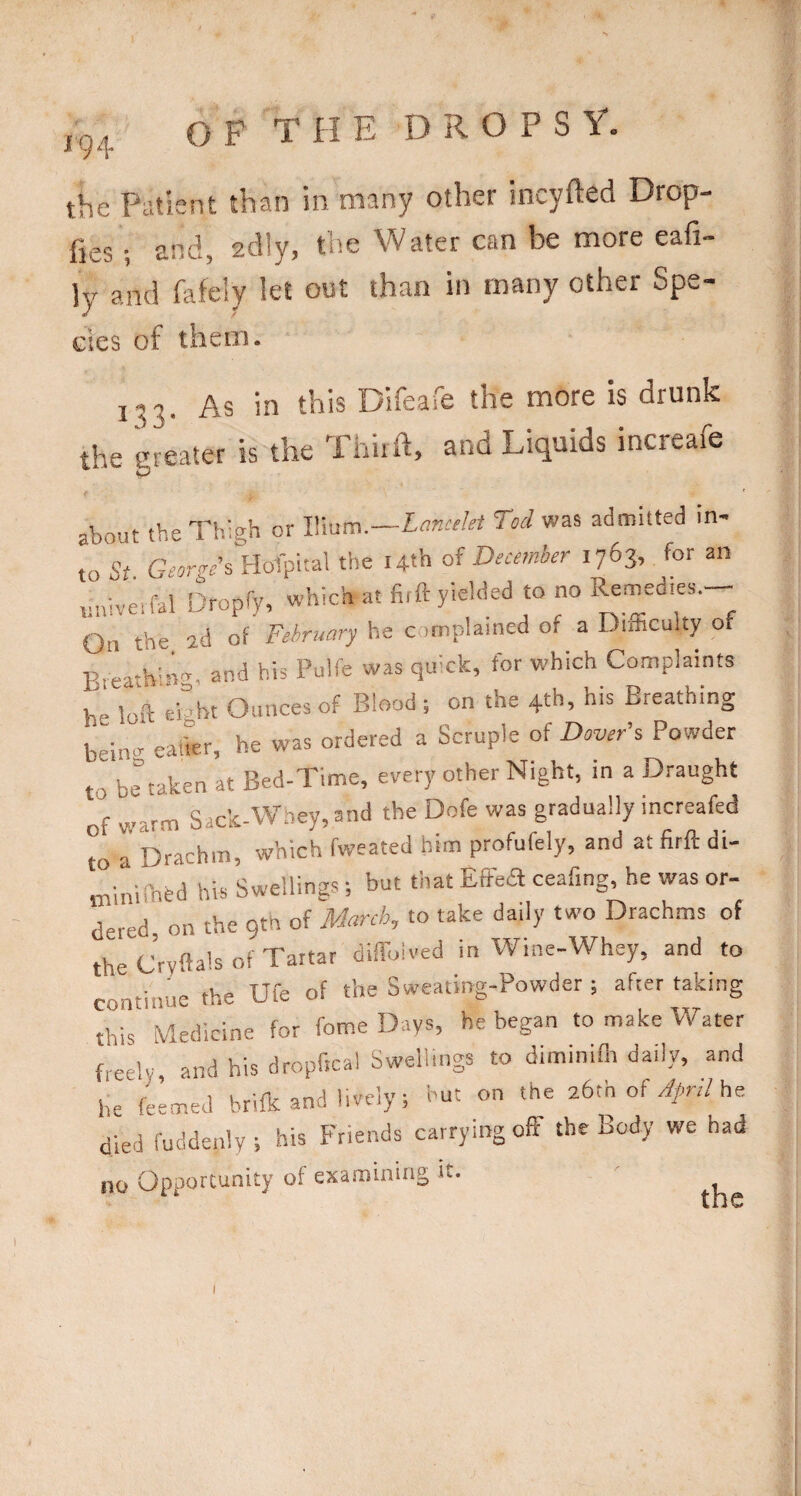 10/ the Patient than in many other incyfted Drop- fies •, and, adly, the Water can be more eafi- ly and fafely let out than in many other Spe¬ cies of them. yys in this Dilcaie the more is drunk the greater is the Thiift, and Liquids increafe about theTlugh or IVmm.—Lancelet Tod was admitted in¬ to St. George's Holpital the Uth of December 1763, for an uiiiveifal Dropfy, which at firft yielded to no Remedies. On the 2d of February he complained of a Difficulty of and his Pulfe was quick, for which Complaints he loft eioht Ounces of Blood ; on the 4th, his Breathing beincr eaher, he was ordered a Scruple of Dover's Powder to be taken at Bed-Time, every other Night, in a Draught of warm Sack-Wney, and the Dofe was gradually increafed to a Drachm, which fweated him profufely, and at firft di- miniffibd his Swellings; but that Effea ceafing, he was or¬ dered on the 9th of March, to take daily two Drachms of the Cryftals of Tartar diffoived in Wine-Whey, and to continue the Ufe of the Sweating-Powder ; after taking this Medicine for fome Days, he began to make Water freely and his dropfica! Swellings to diminifli daily, and he feemed brifk and lively; hut on the 26th of he died fuddenly ; his Friends carrying off the Body we had no Opportunity of examining it.