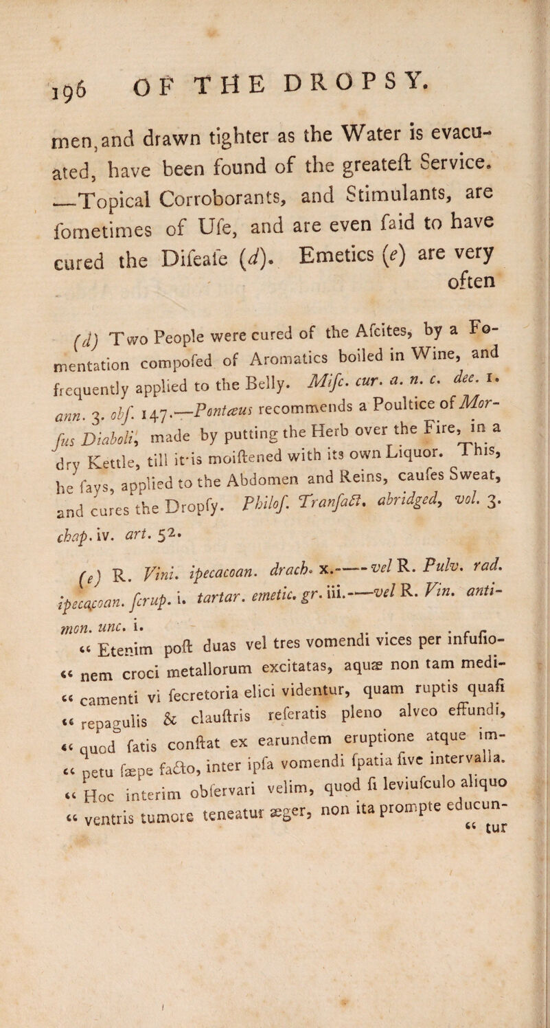 men. and drawn tighter as the Water is evacu¬ ated, have been found of the greatefl Service. —Topical Corroborants, and Stimulants, are fometimes of Ufe, and are even faid to have cured the Difeafe (^). Emetics (^) are very often (d) Two People were cured of the Afcites, by a Fo¬ mentation compofed of Aromatics boiled in Wine, and frequently applied to the Belly. Mifc. cur. a. n. c. dec. u ann. 3. ohf. li^T.—Pmtaus recommends a Poultice of iWor- fus DMi’, made by putting the Herb over the ^ dry Kettle, till ifis moiftened with its own Liquor. I his, he fays, applied to the Abdomen and Reins, caufes Sweat, and cures the Dropfy. PhUof. TranfaSl, abridged, vol. 3. chap - iv. Grt. (e) R. ipecacoan. drach.x.-velP.. Pulv. rad. lpeca.coan. fcrup. i. tartar, emetic, gr. iii.-vel R. Fm. anti- 7non. unc, i. . • r r “ Etenim poft duas vel tres vomendi vices per infufio- “ nem croci metallorum excitatas, aquae non tarn medi- “ camenti vi fecretoria elici videntur, quam ruptis quafi «« repagulis & clauftris referatis pleno alveo effundi, *< quod fatis conftat ex earundem eruptione atque im- « netu farpe faHo, inter ipfa vomendi fpatia five interva a. “ Hoc interim obfervari velim, quod fi leviufculo aliquo « ventris tumoie teneatur seger, non ita prompte educun- I