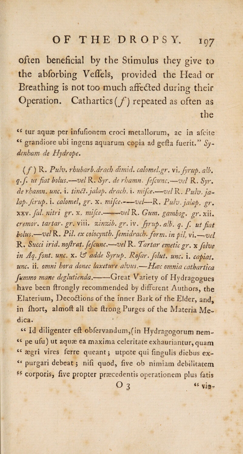 often beneficial by the Stimulus they give to the abforbing VefTels, provided the Head or Breathing is not too much affeiled during their Operation. Cathartics [f) repeated as often as the tur aquas per infufionem croci metallorum, ac in afeite grandiore ubi ingens aquarum copia ad gefta fuerit/’ Sy¬ denham de Hydrope, [f) R. Pulv* rhubarh.drach dimid. calomel.gr. \\. fyrup.alb, q.f, lit fiat bolus.—noel R. Syr. de rharnn. fefcunc.—vel R. Syr, de Yhamn. unc. i. tin^. jalap, drach. i. mifee.—’VelP^. Pulv. ja¬ lap-ferup. i. calomel, gr. x. mifee. vel—R. Pulv. jalap, gr. x%w. fal. nitri gr. x. mifee.—^velP.^. Gum. gainhog. gr. xii. cremor, tartar, gr. viii. %in%ib. gr. iv. fyrup. alb. q. f. ut fiat bolus.—“y^/R. Pil. ex coiocynth. fernldrach. form. inpU, vi.—-vel R. Sued irld.nojlrat, fefcunc.'—w/R. Tartar emetic gr. xfolve in Aq.font. unc. x. adde Syrup. Rofar. folut, unc. i. capiat, unc. ii. Omni hora donee laxeture alvus.-—Haec omnia cathartica fummo mane deglutienda.'-Great Variety of Hydragogues have been ftrongly recommended by different Authors, the Elaterium, Decodtions of the inner Bark of the Elder, and, in fhort, almoft all the ftrpng Purges of the Materia Me- dica. “ Id diligenter eft obfervandum,(in Hydragogorum nem- “ pe ufu) ut aquae ea maxima celeritate exhauriantur,quam “ segri vires ferre queant; utpote qui fingulis diebus ex- “ purgari debeat j nifi quod, five ob nimiam debilitatem corporis, five propter praecedentis operationem plus fatis O 3 ‘S