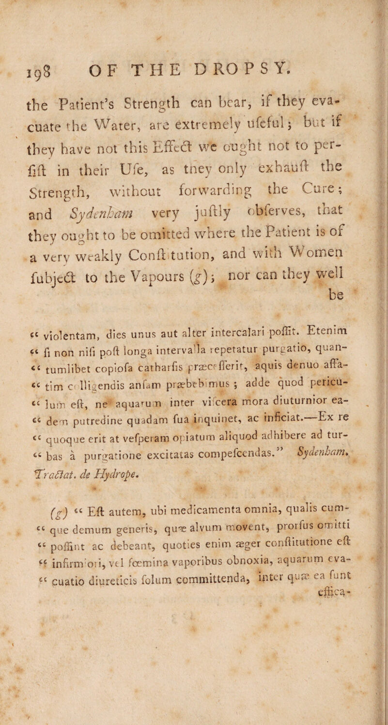 the Patient’s Strength can bear, if they eva¬ cuate the Water, are extremely ufeful; but if they have not this Effect wc ought not to per- in their Ufe, as tney only exhauft the Strength, without forwarding the Cure; and Sydenham very juftly obferves, that they ought to be omitted where the Patient is of a very weakly Conft.tution, and with Women fubjedl to the Vapours {g}-, nor can they well be violentam, dies unus aut alter intercalari poffit. Etenim fi non nifi poft ionga intervaHa repetatur purgatio, quan- tumlibet copiofa carharfis praec^flerif, aquis aenuo alFa- tim Cf lligendis anfam priebebimus ; adde quod pericu- ‘‘ lum eft, ne aquarum inter vifeera mora diuturnior ea- de^n putredine quadana fua inquinet, ac inficiat. Ex re quoque erit at vefperam opiatum aliquod adhibere ad tur- bas a purgatione excitatas conipefcendas. Sydenhcifti* ^raSlat. de Hydrope* frr) Eft auteiTj, ubi medicamenta omnia, quabs cum- ... que demum generis, qu's alvum movent, proiius omitti ‘‘ poftinr ac debeant, quoties enim sger conftitutione eft infirm ori, vel foemina vaporibus obnoxia, aquarum eva- cuatio diureticis foium committenda, inter qu^ ea font efftca-