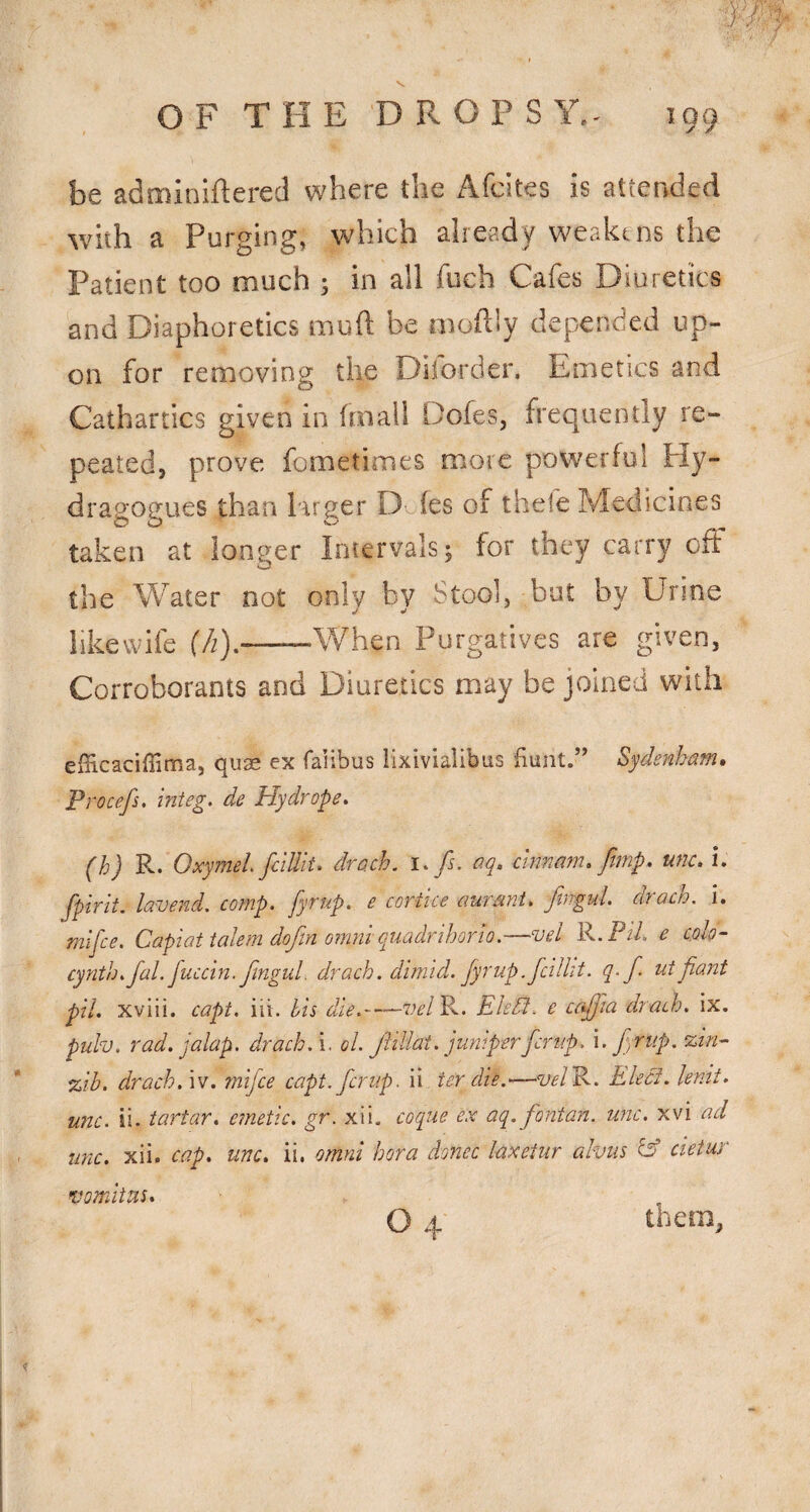 be adminiftered where the Afcites is attended with a Purging, which already weakens the Patient too much ; in all fueh Cafes Diuretics and Diaphoretics muft be moftly depended up¬ on for removing the Diforder. Emetics and Cathartics given in frnall Dofes, frequently re¬ peated, prove fometimes more powerful Hy- dragogues than larger D fes of thele Medicines taken at longer Intervals; for they carry off the Water not only by Stool, bat by Urine likevvife (h).-When Purgatives are given. Corroborants and Diuretics may be joined with eiBcaciffima, qu$ ex faiibus lixivialibus fiunt.” Sydenham, Procefs. integ^ de Hydrope. (h) R. OxymeL fciUit. drach. i,fs, aq, chmam. fimp, nnc. i. fpirit. lavend. comp, fyrup. e cortice aumnt. fingul. drach, i. mlj'ce. Capiat talcm dojin omm quadrihorio. vcL 6 c,oIq- cynth.faLfuccin.fmguL drach. dimid. fyrup. fcillit, q, f, ut fiant pll. xviii. capt. iit. bis die.~—velB^. Eledl. e cafjia drach. ix. pulv. rad. jalap, drach. i, ol. Jliliat. juniperferup, i. f nup. zin-- %ib. drach. iv. rnifee capt.fcrup. ii ter die.^—m/R. Elecf. knit, unc. ii. tartar, emetic, gr. xii. coque ex aq. fontan. unc. xvi ad unc. xii. cap. unc. ii. omni hora donee laxetur alvus ^ cieiur vomiius. O 4 them,