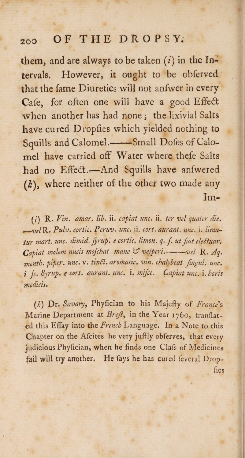 them, and are always to be taken (/) in the In¬ tervals. However, it ought to be obferved that the fame Diuretics will not anfwer in every Cafe, for often one will have a good Effedt when another has had none 3 the lixivial Salts have cured Dropfies which yielded nothing to Squills and Calomel.-Small Dofes of Calo¬ mel have carried off Water where thefe Salts had no Effedl.^—And Squills have anfwered (^), where neither of the other two made any Im- (?) R. Vin. amar. lib. ii. capiat unc. ii. ter vel quater die, —w/R» Pulv. cortic, Peruv. unc. li. cort. aurant. unc. i. lima-' iur mart. unc. dimid. fyrup. e cortic. limon. q, f. ut fiat eleSiuar, Capiat molem nucis mofichat mane & ve/peri. —vel R. Aq, menth. piper, unc, v. tindt, aromatic, vin. chalyheai fiingul. unc, I Js. Syrup, e cort. aurant, unc, i. mifice. Capiat unc. i. horis medkis, / (y^) Dr. Savary, Phyfician to his Majefty of France^ Marine Department at Brefit., in the Year 1760, traiiflat- ed this Effay into the French Language. In a Note to this Chapter on the Afeites he very juftly obferves, that every judicious Phyfician, when he finds one Clafs of Medicines fail will try another. He fays he has cured feveral Drop¬ fies