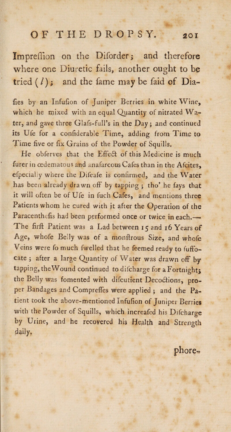 Impreffion on the Diforder; and therefore where one Diuretic fails, another ought to bp tried (/),; and the fame may be faid of Dia- ties by an Infufion of Juniper Berries in white Wine, which he mixed with an equal Quantity of nitrated Wa¬ ter, and gave three Glafs-fulTs in the Day; and continued its Ufe for a confiderable Time, adding from Time to Time five or fix Grains of the Powder of Squills. He obferves that the EfFe£t of this Medicine is much furer in cedematous and anafarcous Cafes than in the Afcites, efpecially where the Difeafe is confirmed, and the Water has been already drawn off by tapping ; tho’ he fays that it will often be of Ufe in fuch Cafes, and mentions three Patients whom he cured with it after the Operation of the Paracenthefis had been performed once or twice in each.— The firfl: Patient was a Lad between 15 and 16 Years of Age, whofe Belly was of a monfirous Size, and whofe Veins were fo much fwelled that he feemed ready to fuffb- cate ; after a large Quantity of Water was drawn off by tapping, theWound continued to difcharge for aFortnight^ the Belly was fomented with difcutient Decoctions, pro¬ per Bandages and Comprefles were applied ; and the Pa¬ tient took the above-mentioned Infufion of Juniper Beriies with the Powder of Squills, which increafed his Dtfcharge by Urine, and he recovered his Health and Strength d^ily. phore^