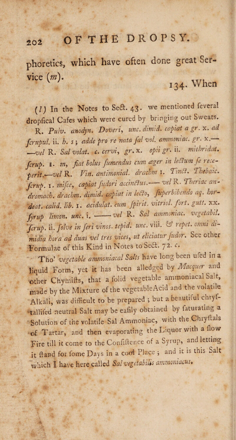 phoretics, which have often done great Ser- vice {m). 134. When {!) In the Notes to Se£l. 43. we mentioned feveral dropfical Cafes which were cured by bringing out Sweats. R. Puh. anodyn. Doveri, unc. dimid. capiat a gr. x. ad ferupul ii. h. s; adde pro re nata fal voL ammoniac, gr. x.—• ^vel R. Sal volaU c. cervix gr. x. opii gr. ii. mithridat. ferup. I. m, fiat holus fumendus cum eager in ledfum fe rece^ perit.-—vel R. Vin. antimonial. drachm i. T'indt, Tdheoaic. ferup. I. 7nifcey capiat fudori accindius. vel^. Theriac an- dromach. drachm, dimid. capiat in ledlo, fuperhibendo aq. hor- deat. calid. lib. i. acidulat. cum fpirit. vitriol, fort. gutt. xx. fyrup Union, unc. i. -vel R. Sal ammoniac. vegetahiU ferup. n.folve in feri vinos, tepid, unc. viii. ^ repei. omni di- midia hora ad duas vel ires viceSy ut eliciatur fudor. See other ^Formulae of this Kind in Notes to Se6l. j 2. c.  Tho’ vegetable amrnoniacal Salts have long been ufed in a liquid Form, yet it has been alledged by Macquer and other Chymifts, that a folid vegetable amrnoniacal Salt, made by the Mixture of the vegetableAcid and the volatile Alkali, was difficult to be prepared but a beautiful chryf- talliled neutral Salt may be eafily obtained by faturating a Solution of the volatile Sal Ammoniac, with the Chryhals of Tartar, and then evaporating the Liquor with a flow Fire till it come to the Confiftence of a Syrup, and letting it ftand for fome Days in a cooi Place ; and it is this Salt which I have here called Sal vegetables ammoniacus*