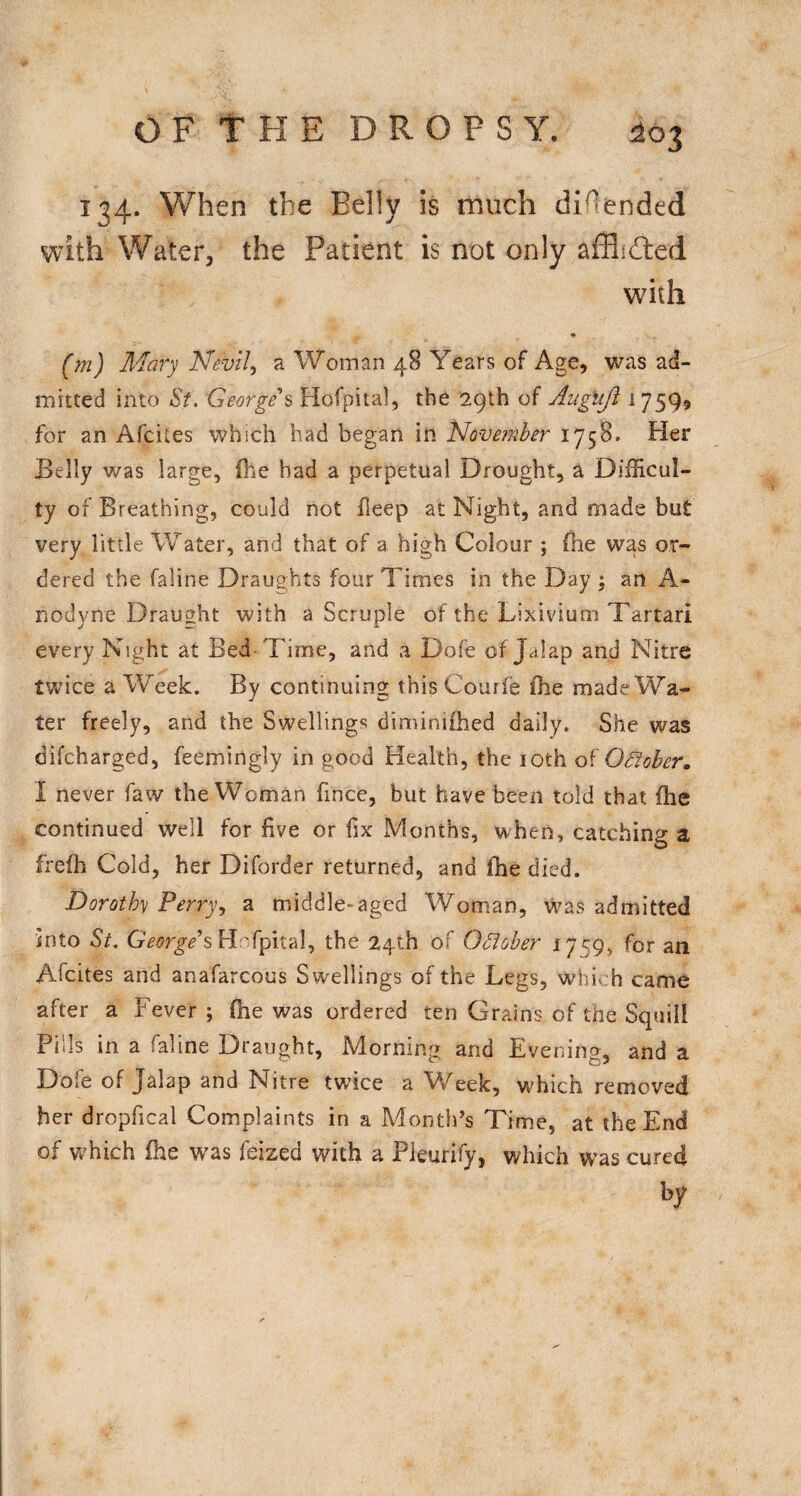 OFtHE DROPSY. ^03 134. When the Belly is much diOended with Water, the Patient is not only afflifted with (m) Mary Nevil^ a Woman 48 Years of Age, was ad¬ mitted into St. George s Hofpital, the 29th of Augujl 1759$ for an Afcites which had began in iAovemher 1758. Her Belly was large, the bad a perpetual Drought, a Difficul¬ ty of Breathing, could not fleep at Night, and made but very little Water, and that of a high Colour ; (he was or¬ dered the faline Draughts four Times in the Day ; an A- nodyne Draught with a Scruple of the Lixivium Tartar! every Night at Bed-Time, and a Dofe of Jalap and Nitre twice a Week. By continuing this Courie ihe made Wa¬ ter freely, and the Swellings diminifhed daily. She was difcharged, feemingly in good Health, the 10th OSiober, I never faw the Woman fince, but have been told that (he continued well for five or fix Months, when, catching a frefh Cold, her Diforder returned, and fhe died. Dorothy Perry., a middle-aged Woman, was admitted into St. H 'fpital, the 24th of October 1759, for an Afcites and anafarcous Swellings of the Legs, whi. h came after a Fever ; fhe was ordered ten Grains of the Squill Pills in a faline Draught, Morning and Evening, and a Dofe of Jalap and Nitre twice a Week, which removed her dropfical Complaints in a Month’s Tim.e, at the End of vv'hich fhe was feized with a Pleurify, which was cured