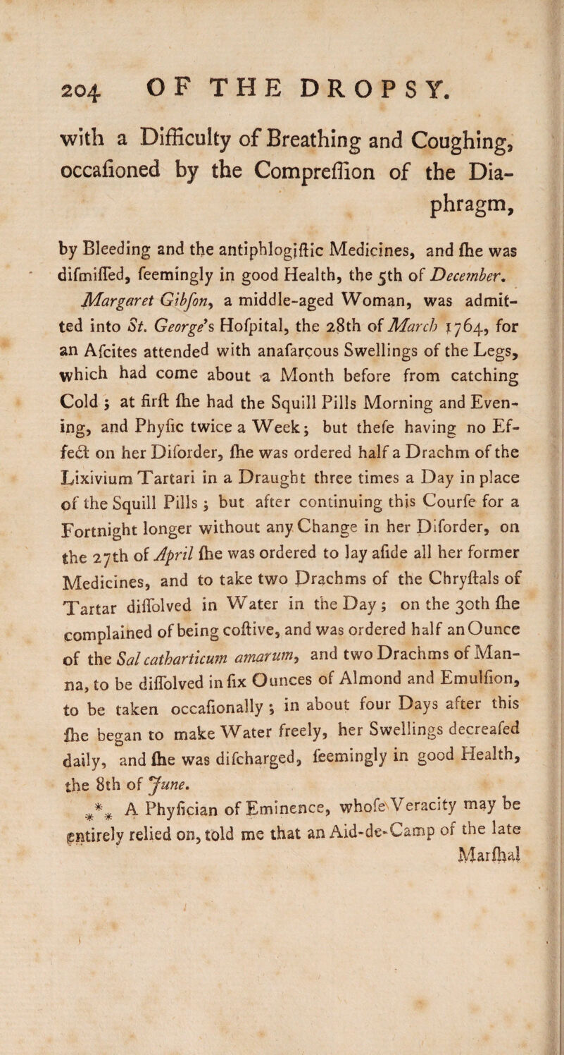 with a Difficulty of Breathing and Coughing, occafioned by the Compreffion of the Dia¬ phragm, by Bleeding and the antiphlogiftic Medicines, and fhe was difmifTed, feemingly in good Health, the 5th of December, Margaret Gibforiy a middle-aged Woman, was admit¬ ted into St. George\ Hofpital, the 28th oiMarch ?764, for an Afcites attended with anafarcous Swellings of the Legs, which had come about a Month before from catching Cold ; at firft Ihe had the Squill Pills Morning and Even¬ ing, and Phyfic twice a Week; but thefe having no Ef¬ fect on her Diforder, fhe was ordered half a Drachm of the Lixivium Tartar! in a Draught three times a Day in place of the Squill Pills; but after continuing this Courfe for a Fortnight longer without any Change in her Diforder, on the 27th of Jpril fhe was ordered to lay afide all her former Medicines, and to take two Drachms of the Chryftals of Tartar difTolved in Water in the Day ; on the 30th fhe complained of being coftive, and was ordered half an Ounce of the Sal cathartlcum amartim, and two Drachms of Man¬ na, to be diflblved in fix Ounces of Almond and Emulfion, to be taken occafionally •, in about four Days after this Ibe began to make Water freely, her Swellings decreafed daily, and fhe was difcharged, feemingly in good Health, the 8th of ^une. A Phyfician of Eminence, whofeNVeracity may be entirely relied on, told me that an Aid-de-Camp of the late Marflial i