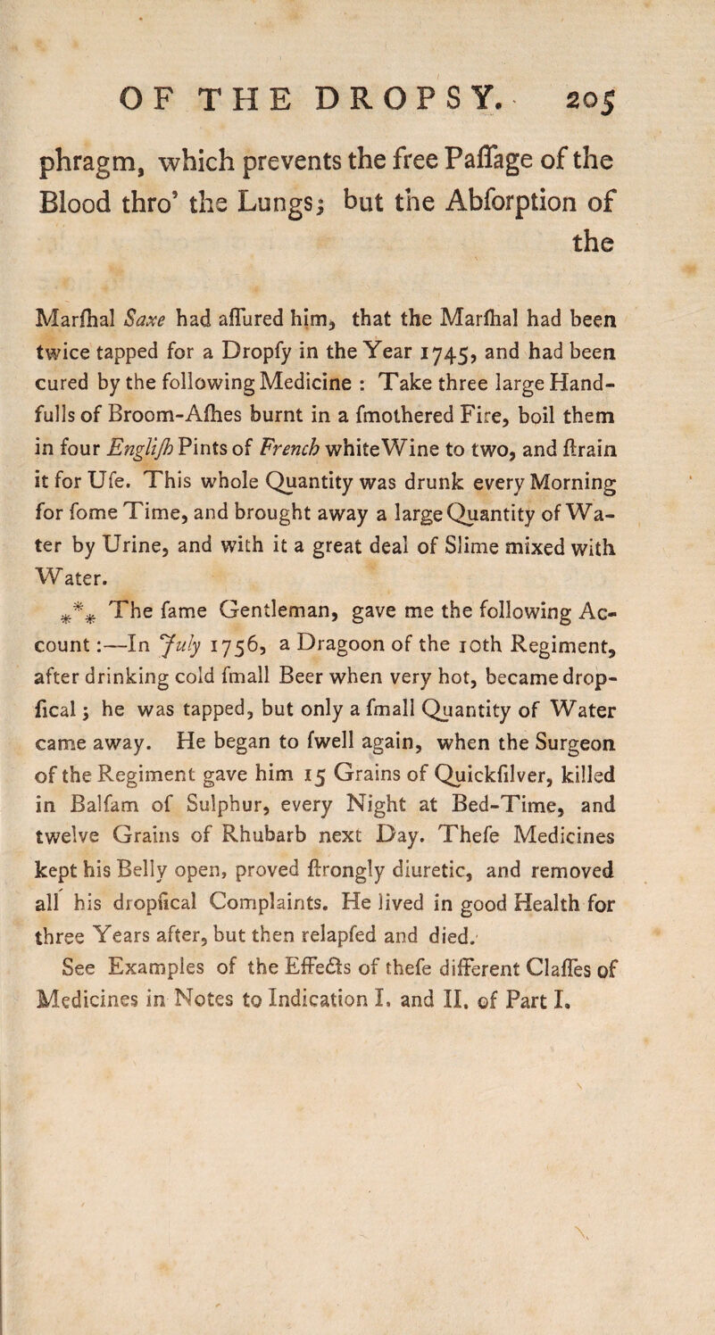 phragm, which prevents the free PalTage of the Blood thro’ the Lungs^ but the Abforption of the Marfhal Saxe had aflured hirrij that the Marlhal had been twice tapped for a Dropfy in the Year 1745, and had been cured by the following Medicine : Take three large Hand- fulls of Broom-Afhes burnt in a fmothered Fire, boil them in four Englijh Pints of French white Wine to two, and ftrain itforUfe. This whole Quantity was drunk every Morning for fome Time, and brought away a large Quantity of Wa¬ ter by Urine, and with it a great deal of Slime mixed with Water. The fame Gentleman, gave me the following Ac¬ count :~In July 1756, a Dragoon of the loth Regiment, after drinking cold fmall Beer when very hot, became drop- fical j he was tapped, but only a fmall Quantity of Water came away. He began to (well again, when the Surgeon of the Regiment gave him 15 Grains of Quickfilver, killed in Balfam of Sulphur, every Night at Bed-Time, and twelve Grains of Rhubarb next Day. Thefe Medicines kept his Belly open, proved ftrongly diuretic, and removed all his dropfical Complaints, He lived in good Health for three Years after, but then relapfed and died. See Examples of the EfFedts of thefe different ClafTes of Medicines in Notes to Indication I. and II, of Part !•