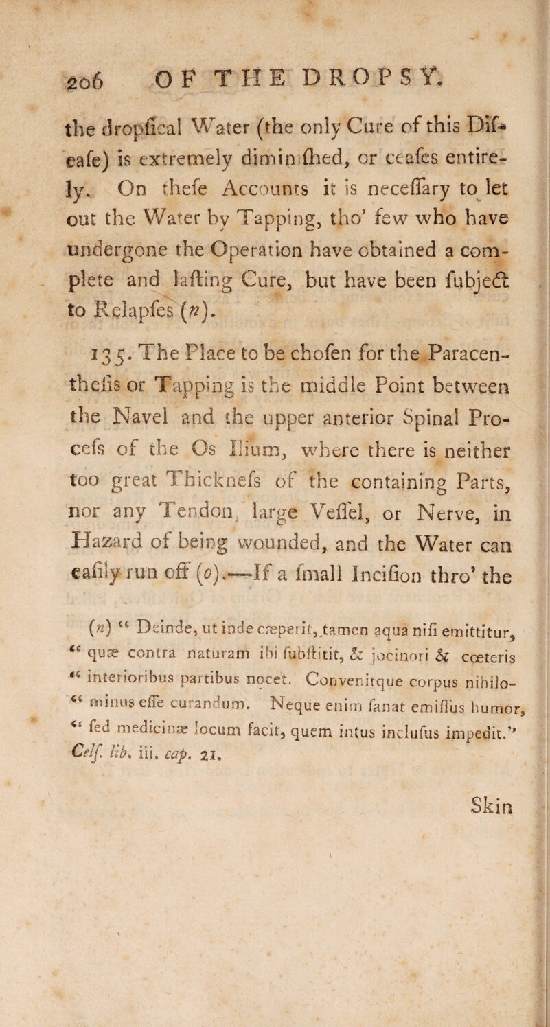 ^ob O F T H E D R O P S Y. the dropfical Water (the only Cure of this Dif^ eafe) is extremely dimin fhed, or ceafes entire¬ ly. On thefe Accounts it is neceffary to let out the Water by Tapping, tho’ few who have undergone the Operation have obtained a com¬ plete and lading Cure, but have been fubjedl to Relapfes [n), 335. The Place to be chofen for the Paracen- theiis or Tapping is the middle Point between the Navel and the upper anterior Spinal Pro- cefs of the Os Ilium, where there is neither too great Thicknefs of the containing Parts, nor any Tendon large Veflel, or Nerve, in Hazard of being wounded, and the Water can cafily run off (<?).—If a fmali Incifion thro’ the [n) ‘‘ Deinde, ut indecseperitj^tamen aqua nifi emittitur, quas contra naturam ibi fubflitit, h jocinori 5c coeteris interioribus partibus nocet. Convenirque corpus nihilo- minus effe curandum. Neque enim fanat cmiflus humor, fed medicinse locum facit, quern intus inclufus impedit.’’ Celj, lib^ iii, cap. 21. Skin
