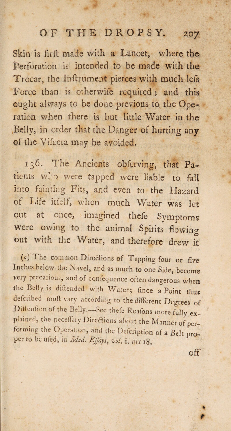 Skin is firft made with a Lancet, where the Perforation is intended to be made with the Trocar, the Inftrument pierces with much lefs Force than is other wife required; and this ought always to be done previous to the Ope¬ ration when there is but little Water in the Belly, in order that the Danger of hurting any of the Vifcera may be avoided. 136. The Ancients obferving, that Pa¬ tients wl'o were tapped were liable to fall into fainting Fits, and even to the Hazard of Life itfelf, when much W^ater was let out at once, imagined thcfe Symptoms were owing to the animal Spirits flowing out with the \Yater, and therefore drew it (o) The common Directions of Tapping four or five Inches below the Navel, and as much to one Side, become veiy precarious, and of confequence often dangerous when the Belly is diftended with Water; finee a Point thus defcribed muft vary according to the different Degrees of Diftenfion of the Belly.—See thefe Reafons more fully ex¬ plained, the neceffiiry Direaions about the Manner of per¬ forming the Operation, and the Defcription of a Belt pro¬ per to be ufed, in Med. Efays, vol. i. art r8, off