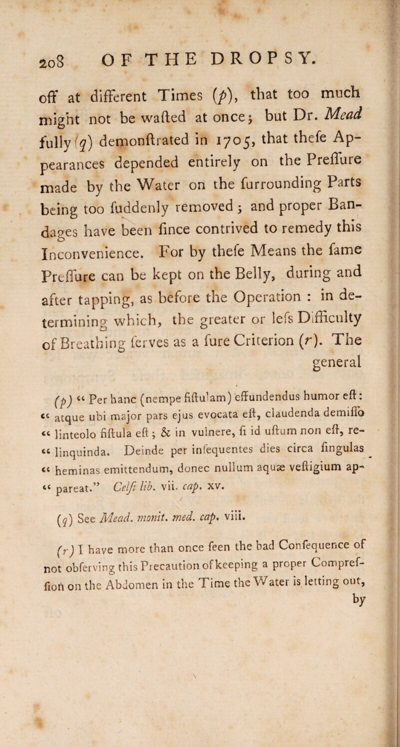 off at difFerent Times (/>), that too much might not be wafted at once; but Dr. Mead fully demonftrated in 1705, that thefe Ap¬ pearances depended entirely on the Preflure made by the Water on the furrounding Parts being too fuddenly removed ; and proper Ban¬ dages have been fince contrived to remedy this Inconvenience. For by thefe Means the fame Preflure can be kept on the Belly, during and after tapping, as before the Operation : in de¬ termining which, the greater or lefs Difliculty of Breathing ferves as a fure Criterion (r). The general ( ' (p) Per hanc (nempe fiftuiam) effundendus humor eit: atque ubi major pars ejus evocata eft, claudenda demiflb linteolo fiftula eft j 5c in vuinere, ft id uftum non eft, re- « linquinda. Deinde per infequentes dies circa ftngulas heminas emittendum, donee nullum aquae veftigium ap- ‘‘ pareat.’’ Celji hb. vii. cap, xv. (q) See AdeacL monlt, med. cap. viii. (r) I have more than once feen the bad Confequence of not obferving this Precaution of keeping a proper Compref- ftoft on the Abdomen in the Time the Water is letting out, by