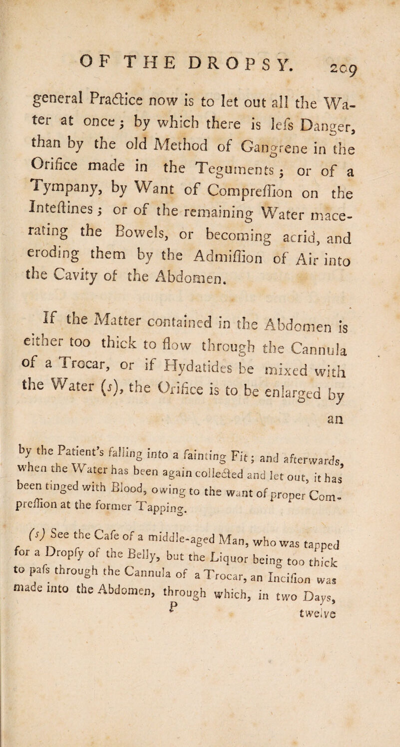 209 general Pradicc now is to let out all the Wa¬ ter at once j by which there is Icfs Danger, than by the old Adethod of* Gangrene in the Orifice made in the Teguments j or of a Tympany, by Want of Compreffion on the Inteftines; or of the remaining Wafer mace¬ rating the Bowels, or becoming acrid, and eroding them by the Admiffion of Air into the Cavity of the Abdomen. If the Matter contained in the Abdomen is either too thick to flow through the Cannula of a Trocar, or if Hydatides be mixed with the Water (r), the Orifice is to be enlarged by an by the Patient’s falling Into a fainting Fit; and afterwards when the Water has been again colkaed and let out, it has been tinged with Blood, owing to the want of proper Com- prelTion at the former Tapping. rn See the Cafe of a middle-aged Man, who was tapped for a Dropfy of the Belly, but the Liquor being too thick to pafs through the Cannula of a Trocar, an Incif.on was made into the Abdomen, through which, in two Days, ° twelve