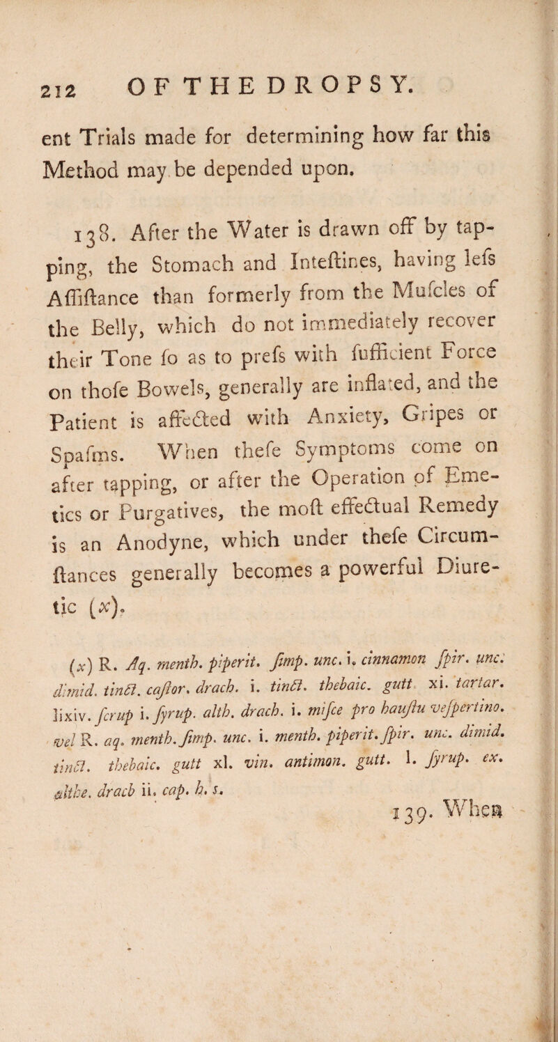 ent Trials made for determining how far this Method may be depended upon. 138. After the Water is drawn off by tap¬ ping, the Stomach and Inteftines, having lefs Afliftance than formerly from the Mufcles of the Belly, which do not immediately recover their Tone fo as to prefs with fufBcient Force on thofe Bowels, generally are inflated, and the Patient is affcdted with Anxiety, Gripes or Spafms. When thefe Symptoms come on after tapping, or after the Operation of Eme¬ tics or Purgatives, the moflt effedtual Remedy is an Anodyne, which under thefe Circum- ftances generally becomes a powerful Diure¬ tic [x). (x) R. menth. piperit. fmp. unc. i. cinnamon fpir. unc: dimid. tlnd. cafior. drach. i. tindi. thebaic, gutt. xi. tartar. Y^'t.fcrup i. fyrup. alth. drach. i. mifie pro haujiu vejpertino. ■ fuel R. aq. menth.ftmp. unc. i. month, piperit. fptr. unc. dtmid. tina. thebaic, gutt xl. vin. antimon. gutt. 1. fyrup. ex. Citihe. drach ii. cap. h. s. 139. Whea