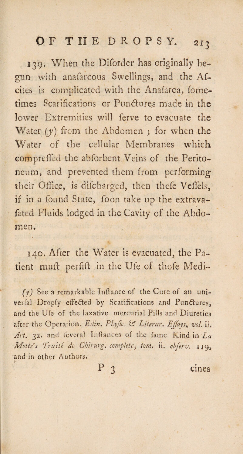 139. When the Diforder has originally be¬ gun with anafarcous Swellings, and the Af- ciies is complicated with the Anafarca, fome- times Scarifications or Punftures made in the low^er Extremities will ferve to evacuate the Water (j) from the Abdomen 3 for when the Water of the cellular Membranes which compreffed the abforbent Veins of the Perito¬ neum, and prevented them from performing their Office, is difcharged, then thefe Veflels, if in a found State, foon take up the extrava- fated Fluids lodged in the Cavity of the Abdo¬ men. i 140. After the Water is evacuated, the Pa¬ tient muft perfid in the Ufe of thofe Medi- (y) See a remarkable Inftance of the Cure of an uni- verfal Dropfy effected by Scarifications and Pundtures, and the Ufe of the laxative mercurial Pills and Diuretics after the Operation. Edin, Phyfic. ^ Liierar, EJfays^ voL ii. Art. 32. and feveral Inflances of the fame Kind in La Mottes Traite de Chirurg. complete^ tom. ii. obferv. 149, and in other Authors. y' P 3 cines