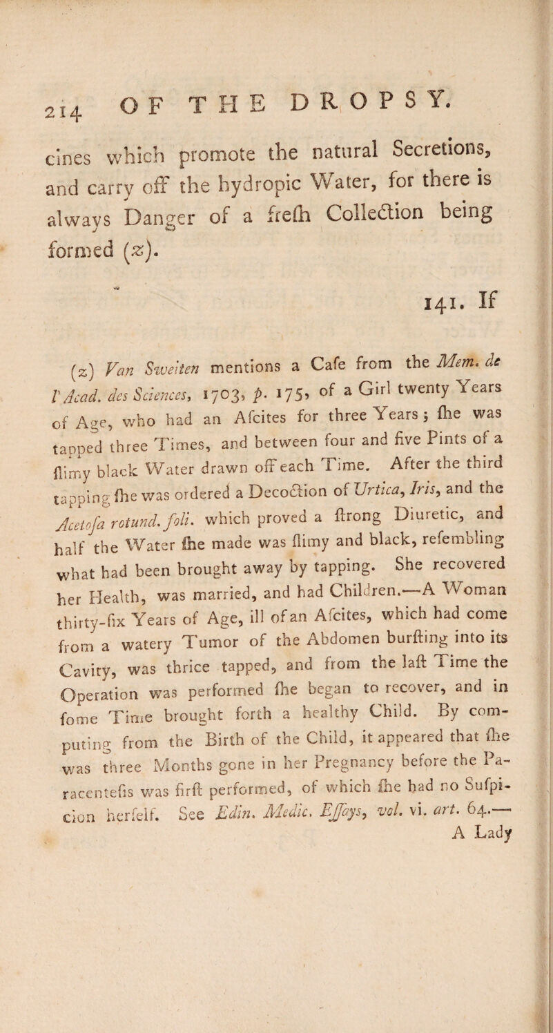 OF THE D R. O P S Y. cines which promote the natural Secretions, and carry off the hydropic Water, for there is always Danger of a frefh Colledlion being formed (^z). 141. If (z) ^weiien mentions a Cafe from the Mem* de r Acad, dcs Sciences. 1703, p. i75. of a Girl twenty Years cf Age, who had an Afcites for three Years ; flie was tapped three Times, and between four and five Pints of a fiimy black Water drawn off each Time. After the third tapping fhe was ordered a DecoTion of Urtica^ his^ and the Acetofa rotund, foil, which proved a Urong Diuretic, and half the Water &e made was fiimy and black, refembling what had been brought away by tapping. She recovered her Health, was married, and had Children.—-A Woman thirty-fix Years of Age, ill of an Afcites, which had come from a watery Tumor of the Abdomen burfting into its Cavity, was thrice tapped, and from the laft Time the Operation was performed (he began to recover, and in fome Time brought forth a healthy Child. By com¬ puting from the Birth of the Child, it appeared that file was three Months gone in her Pregnancy before the Pa- racentefis v/as firft performed, of v^^hich ihe had no Sufpi- cion herfeif. See Rdin* Medic, EJJays,^ vol. vi. att, A Lady