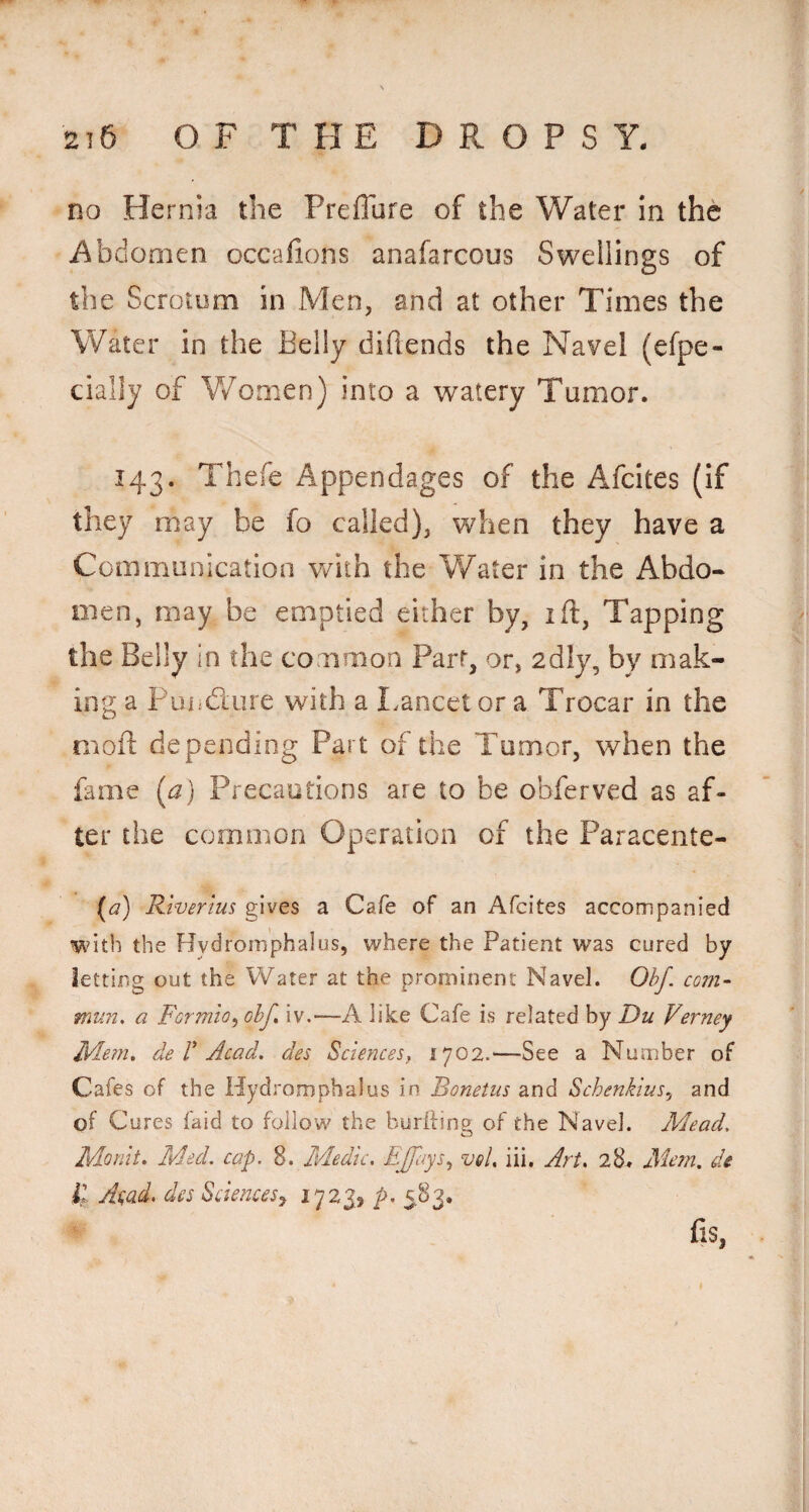no Hernia the Preflure of the Water In the i^bdooien occafions anafarcous Swellings of the Scrotum in Men, and at other Times the Water in the Belly difiends the Navel (efpe- daily of V/omen) into a watery Tumor. 143. Thefe Appendages of the Afdtes (If they may be fo called), when they have a Communication vdth the Water in the Abdo¬ men, may be emptied either by, ift. Tapping the Belly in the common Part, or, 2dly, by mak¬ ing a Puiidure with a I.ancetor a Trocar in the moil: depending Part of the Tumor, when the fame (a) Precautions are to be obferved as af¬ ter the common Operation of the Paracente- (a) Riverius gives a Cafe of an Afeites accompanied with the Hydromphalus, where the Patient was cured by letting out the Water at the prominent Navel. Ohj, com- mun, a Formio^ ohf, iv.—A like Cafe is related by Du Verney JMern. de V Acad, des Sciences, 1702.'—See a Number of Cafes of the Hydromphalus in Bonetus and Schenkius^ and of Cures faid to follow the burfting of the Navel. Mead. Mo nit. Med. cap. 8. Medic, EJfays., vel. iii. Art. 28^ Mem, de il Ai;ad, des Sciences^ P- 5-^3* fiS,