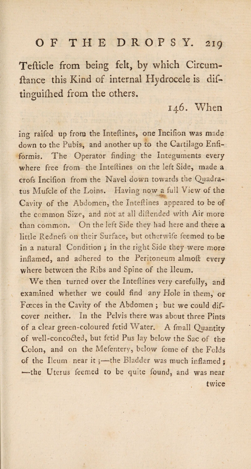 Tefticle from being felt, by which Circum- ftance this Kind of internal Hydrocele is dif- tinguiflied from the others. 146. When ing raifed up from the Inteftines, one Incifion was made down to the Pubis, and another up to the Cartilago Enli- V formis. The Operator finding the Integuments every where free from the Inteftines on the left Side, made a crofs Incifion from the Navel down towards the Quadra- tus Mufcle of the Loins. Having now a full View of the Cavity of the Abdomen, the Inteftines appeared to be of the common Size, and not at all diilended with Air more than common. On the left Side they had here and there a little Rednefs on their Surface, but otherwife Teemed to be in a natural Condition ; in the right Side they were more inflamed, and adhered to the Peritoneum almofl every where between the Ribs and Spine of the Ileum. We then turned over the Inteflines very carefully, and examined whether we could find any Plole in them,' or Fceces in the Cavity of the Abdomen ; but we could dif- cover neither. In the Pelvis there was about three Pints of a clear green-coloured fetid Water. A fmall Quantity of well-concodled, but fetid Pus lay below the Sac of the Colon, and on the Mefentery, below fome of the Folds of the Ileum near it ;—the Bladder was much inflamed ; —the L^terus Teemed to be quite found, and was near twice