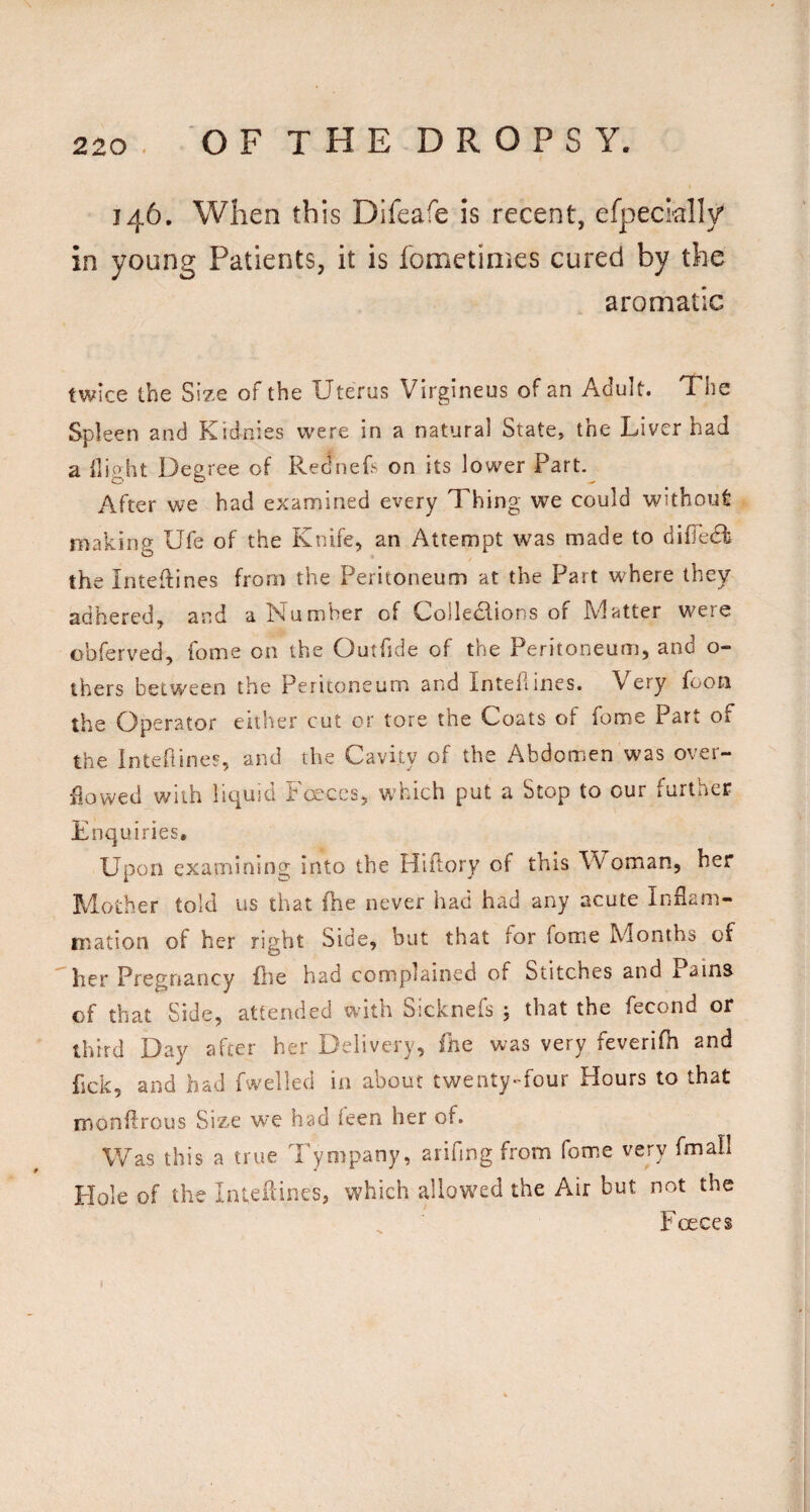 146. When this Difeafe is recent, efpecially in young Patients, it is fometimes cured by the aromatic twice the Size of the Uterus Virgineus of an Adult. The Spleen and Kidnies were in a natural State, the Liver had a llight Degree of Rednefs on its lower Part. After we had examined every Thing we could without making Ufe of the Knife, an Attempt was made to difTedk the Inteftines from the Peritoneum at the Part w^here they adhered, and a Number of Colledlions of Matter were obferved, fome on the Outfide of the Peritoneum, and o- ihers between the Peritoneum and Intel!ines. Very foon the Operator either cut or tore the Coats of fome Part of the Inteftines, and the Cavity of the Abdomen was over¬ flowed with liquid Fo'ces, which put a Stop to our further Enquiries. Upon examining into the Hiilory of this Woman, her Mother told us that (he never had had any acute Inflam¬ mation of her right Side, but that for fome Months of her Pregnancy file had complained of Stitches and Pains of that Side, attended with Sicknefs j that the fecond or third Day after her Delivery, llie was very feverifh and fick, and had fwelled in about twenty-four Hours to that monftrous Size we had leen her of. Was this a true Tympany, aiifing from fome very fmafl Elole of the Inteflines, which allowed the Air but not the Foeces