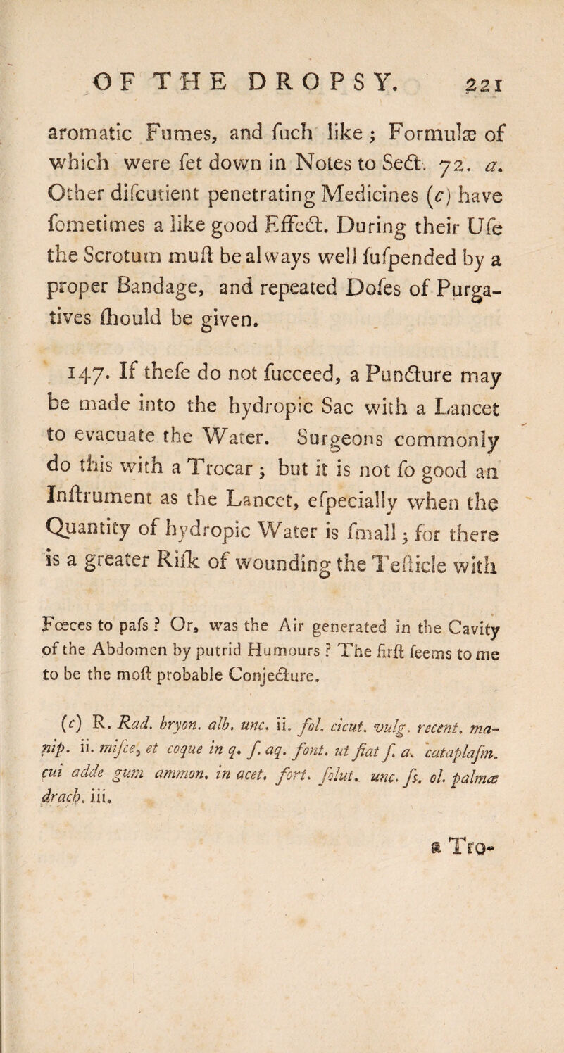 aromatic Fumes, and fuch like; Formulas of which were fet down in Notes to Sedt. 72. a. Other difcutient penetrating Medicines (c) have fcmetimes a like good Effedl. During their Ufe the Scrotum muft be always well fufpended by a proper Bandage, and repeated Dofes of Purga¬ tives (hould be given. 147. If thefe do not fucceed, a Pondure may be made into the hydropic Sac with a Lancet to evacuate the \Yater. Surgeons commonly do this with a Trocar; but it is not fo good an Inftrument as the Lancet, efpecially when the Quantity of hydropic Water is fmall ^ for there is a greater RilL of wounding the Tellicle with Fceces to pafs ? Or, was the Air generated in the Cavity of the Abdomen by putrid Humours ? The firfi: feems to me to be the mofl probable Conje6i:ure. (r) R. Rad. hryon. alb, unc, \\, foL cicut. vidg. recent, ma- nip. ii. mifce^ et coque In q» J. aq. font, ut fat f a, cataplafm. cui adde gu?n amrnon, in acet, fort, folut, unc. f. oL palmcs drach, iii. 9. TfO^