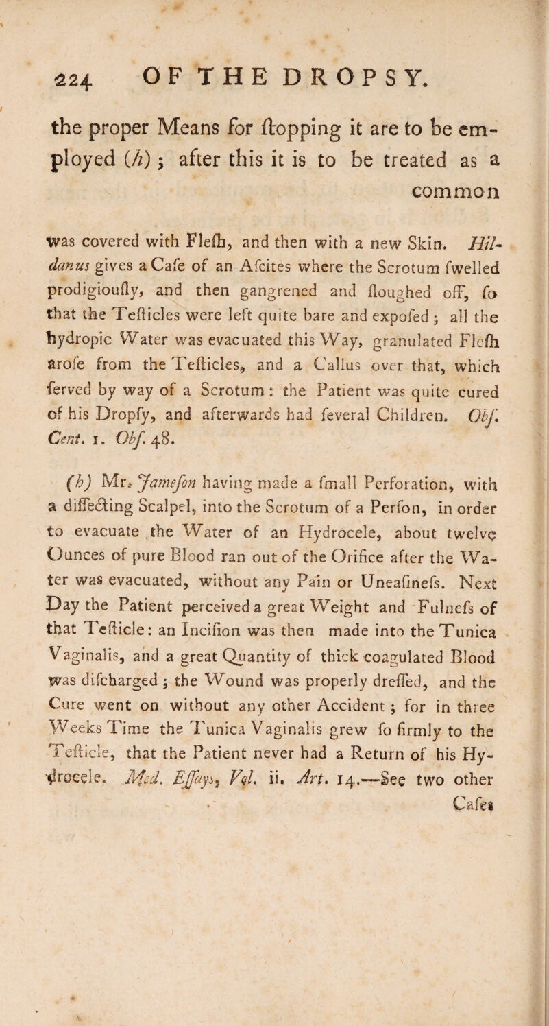 ^24 OFTHEDROPSY. the proper Means for flopping it are to be em¬ ployed Ui) 5 after this it is to be treated as a common was covered vi^ith Flefh, and then with a new Skin. HU- danm gives a Cafe of an Afcites where the Scrotum fwelled prodigioufly, and then gangrened and Houghed olF, fo that the TefHcles were left quite bare and expofed ; all the hydropic Water was evacuated this Way, granulated Flefh arofe from the Tefticles, and a Callus over that, which ferved by way of a Scrotum : the Patient was quite cured of h is Dropfy, and afterwards had feveral Children. 0^ I. 48. f^J Mr, Jamefon having made a fmall Perforation, with a dilfedfing Scalpel, into the Scrotum of a Perfon, in order to evacuate the Water of an Hydrocele, about twelve Ounces of pure Blood ran out of the Orifice after the Wa¬ ter was evacuated, without any Pain or Uneafinefs. Next Day the Patient perceived a great Weight and Fulnefs of that Tefiicle: an Incifion was then made into the Tunica Vaginalis, and a great Q^iantity of thick coagulated Blood was difeharged ; the Wound was properly drefled, and the Cure went on without any other Accident ; for in three Weeks Ti me the Tunica Vaginalis grew fo firmly to the Tefticle, that the Patient never had a Return of his Hy- ■^roc^le. VqL ii. Art, 14.—See two other Cafes