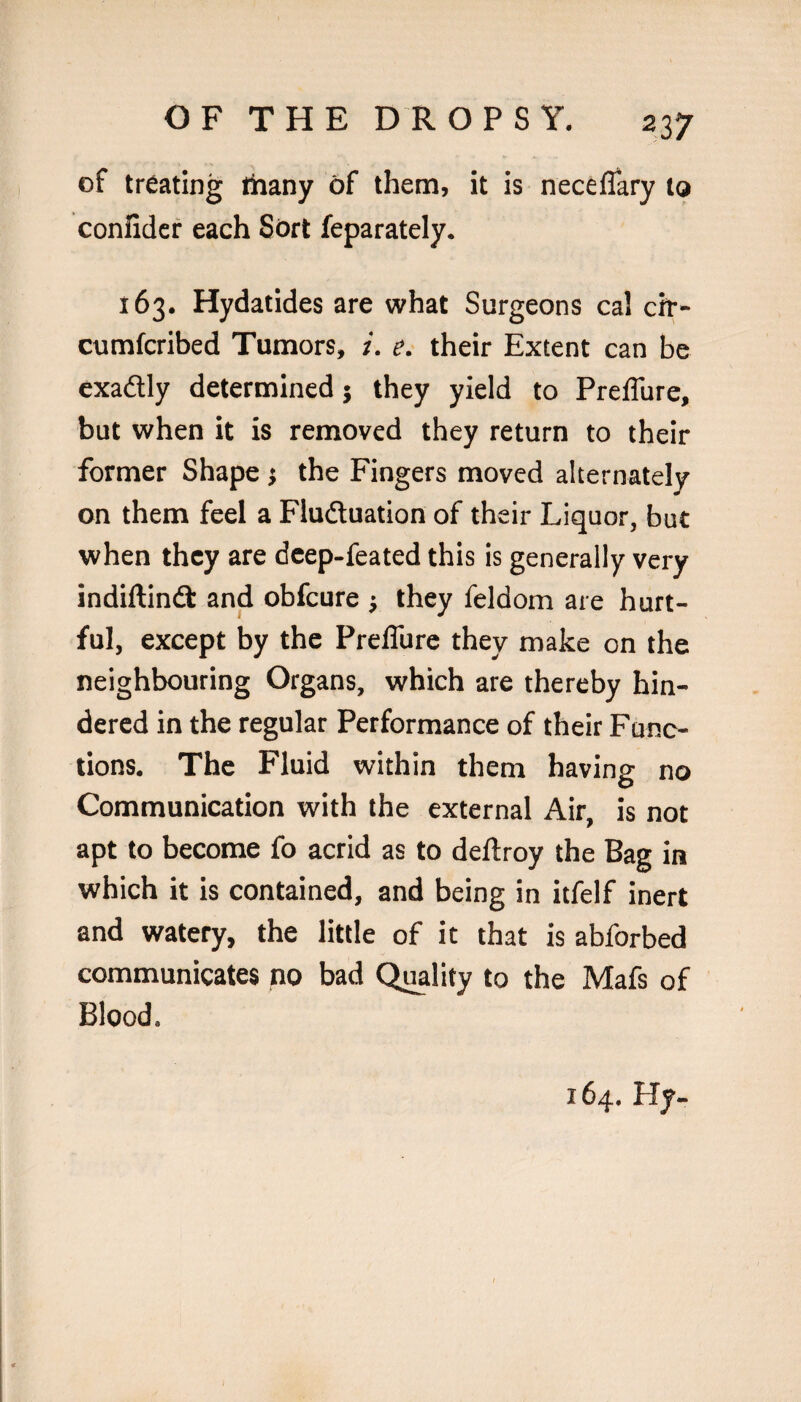 of treating thany of them, it is neceflary to confidcr each Sort feparately. 163. Hydatides are what Surgeons cal cit- cumfcribed Tumors, i. e. their Extent can be exadly determined j they yield to Preffure, but when it is removed they return to their former Shape j the Fingers moved alternately on them feel a Fluduation of their Liquor, but when they are dcep-feated this is generally very indiftind and obfcure j they feldom are hurt¬ ful, except by the Preffure they make on the neighbouring Organs, which are thereby hin¬ dered in the regular Performance of their Func¬ tions. The Fluid within them having no Communication with the external Air, is not apt to become fo acrid as to deftroy the Bag in which it is contained, and being in itfelf inert and watery, the little of it that is abforbed communicates no bad Q^lity to the Mafs of Blood. 164, Hy-