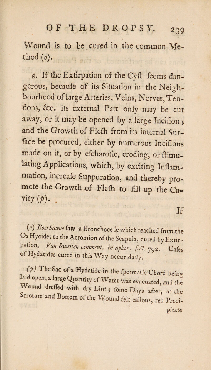 Wound is to be cured in the common Me¬ thod (0). g. If the Extirpation of the Cyd feems dan¬ gerous, becaufe of its Situation in the Neish- bourhcod of large Arteries, Veins, Nerves,Ten¬ dons, &c. its external Part only may be cut away, or it may be opened by a large Incifion ; and the Growth of Flefh from its internal Sur¬ face be procured, either by numerous Incilions made on it, or by efcharotic, eroding, or ftimu- lating Applications, which, by exciting Inflam¬ mation, increafe Suppuration, and thereby pro¬ mote the Growth of Flefli to fill up the Ca« vity(/^). . If {») Boerhaave faw a Bronchoce le which reached from the Os Hyoides to the Acromion of the Scapula, cured by Extir¬ pation. Van Sweiten comment, in aphor. fea. 792. Cafes of Hydatides cured in this Way occur daily. M The Sac of a Hydatide in the fpermatic Chord being W ‘he Wound dreffed with dry Lint; fome Days after, as the ierotum and Bottom of the Wound felt callous, red Preci- pitatc