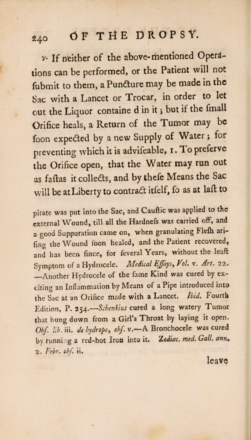 \ ^40 OF THE DROPSY. If neither of the above-mentioned Opera¬ tions can be performed, or the Patient will not fubmit to them, aPundlure may be made in the Sac with a Lancet or Trocar, in order to let out the Liquor containe d in it 5 but if the fmall Orifice heals, a Return of the Tumor may be foon expedted by a new Supply of Water; for preventing which it is advifeable, i. To prefervc the Orifice open, that the Water may run out as faftas it colledls, and by thefe Means the Sac will be at Liberty to contradl itfelf, fo as at laft to pitate was put into the Sac, and Cauftic was applied to the external Wound, till all the Hardnefs was carried ofF, and a good Suppuration came on, when granulating Flefti ari- the Wound foon healed, and the Patient recovered, and has been fince, for feveral Years, without the leaft Symptom of a Hydrocele. lidedical EJfays^ VoL v. Art. 22. _Another Hydrocele of the fame Kind was cured by ex¬ citing an Inflammation by Means of a Pipe introduced into the Sac at an Orifice made with a Lancet. Ibid* Fourth Edition, P. 254.—cured a long watery Tumor that hung down from a Girl’s Throat by laying it open. Obf. lib. iii. de hydrope^ ohf. v.—A Bronchocele was cured by running a red-hot Iron into it. Zodwe. Tried. Gall, ann^ 2. Febr. cbf. ii. leave
