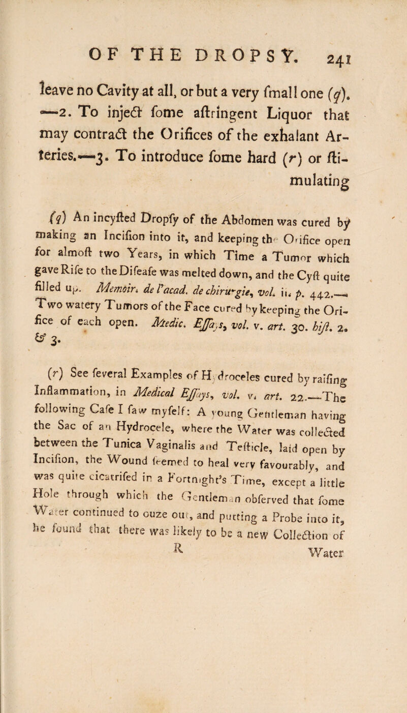 leave no Cavity at all, or but a very fmall one (y). —2. To injed: fome aftringent Liquor that may contradl the Orifices of the exhalant Ar¬ teries.-—3. To introduce fome hard (r) or fti- mulating (i) An incyfted Dropfy of the Abdomen was cured by making an Incifion into it, and keeping th- O.ifice open for almoft two Years, in which Time a Tumnr which gave Rife to the Difeafe was melted down, and the Cyft quite filled up, Memoivi del'acad, dechiru’'gte, voL iu p. 44.2.— Two watery Tumors of the Face cured bykeeping the Ori¬ fice of each open. Medic. EJfa-.s^ vol. v. art. 30. hi/}. 2. ^ 3. (r) See feveral Examples or H) (Uroceles cured by railing Inflammation, in Medical Ejjays^ voL Vi art, 22.-—“The following Cafe I faw myfelf; A voung Gentleman having the Sac of an Hydrocele, where the Water was colleaed between the Tunica Vaginalis and Tefticle, laid open by Incifion, the Wound teemed to heal very favourably, and was quite cicatnfed ir a Fortnight’s Time, except a little Hole through which the Gentleman obferved that fome Water continued to ouze out, and putting a Probe into it, he found that there was likely to be a new Colleftion of ^ Water