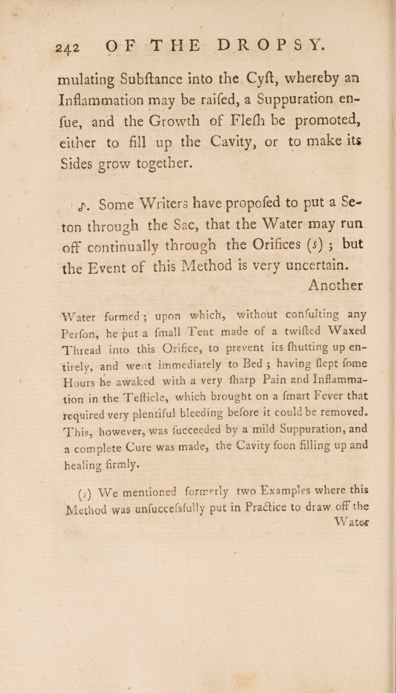 mulating Subftance into the Cyft, whereby an Inflammation may be raifed, a Suppuration en- fue, and the Growth of Flefli be promoted, either to fill up the Cavity, or to make its Sides grow together. • Some Writers have propofed to put a Se- ton through the Sac, that the Water may run off continually through the Orifices {s) 3 but the Event of this Method is very uncertain. Another I Water formed ; upon which, without confulting any Perfon, he put a fmall Tent made of a twifled Waxed Thread into this Orifice, to prevent its fliutting up en¬ tirely, and w^ent immediately to Bed ; having fiept fome Hours be awaked with a very fliarp Pain and Inflamma¬ tion in the Tefticle, which brought on a fmart Fever that required very plentiful bleeding before it could be removed. This, however, was fucceeded by a mild Suppuration, and a complete Cure was made, the Cavity foon filling up and healing firmly. [s) We mentioned formerly two Examples where this Method was unfuccefsfully put in Pradice to draw ofF the W at&r