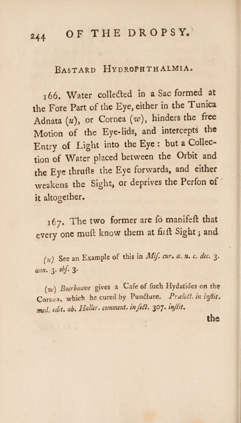 Bastard Hydrophthalmia. 166. Water colkaed in a Sac formed at the Fore Part of the Eye, either in the Tunica Adnata (k), or Cornea (w), hinders the free Motion of the Eye-lids, and intercepts the Entry of Light into the Eye : but a Collec¬ tion of Water placed between the Orbit and the Eye thrufts the Eye forwards, and either weakens the Sight, or deprives the Perfon of' it altogether. 167. The two former are fd manifeft that every one muft know them at fiift Sight j and (u) See an Example of this in cuv* g, n* c, dsc* 2* am. 3. obj. 3. (id) Boerhaave gives a Cafe of fuch Hydatides on the Cornea, which he cured by Pundlure. PraleSi. in injiit, med. edit. ab. Haller, comment, infeil. 307. injiit. the