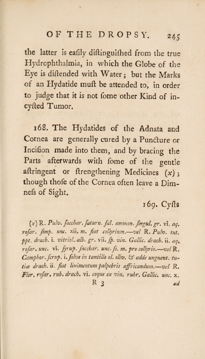 the latter is eafily diftinguithed from the true Hydrophthalmia, in which the Globe of the Eye is diftendcd with Water; but the Marks of an Plydatide muft be attended toi in order to judge that it is not fome other Kind of in- cyfted Tumor. 168. The Hydatides of the Adnata and Cornea are generally cured by a Pundure or Incifion made into them, and by bracing the Parts afterwards with fome of the gentle aftringent or ftrengthening Medicines («); though thofe of the Cornea often leave a Dim- nefs of Sight. 169. Cyils (a) R. PuIv. facchar. faturn. faL am7n0n.ftngul.gr. vi. aq, rofar. fimp. unc. xii. m, fiat collyrium.-^vel R. Puh. tut. ppt. drach. i. vitriol, alh. gr. \\ufp. vln. Gallic, drach. ii. aq^ rofar.unc. vi. fyrup. facchar. unc. fs. m. pro collyrto.—w/R, Camphor, fcrup. i.folve in tantillo ol. oliv. adde unguent, tu^ iice drach. ii. fiat linimcntumpalpebrls afiricandurn.—vel R, Flor, rofar^ rub, drach, vi. coque ex vin, rubr. Gallic, unc. x. R 3