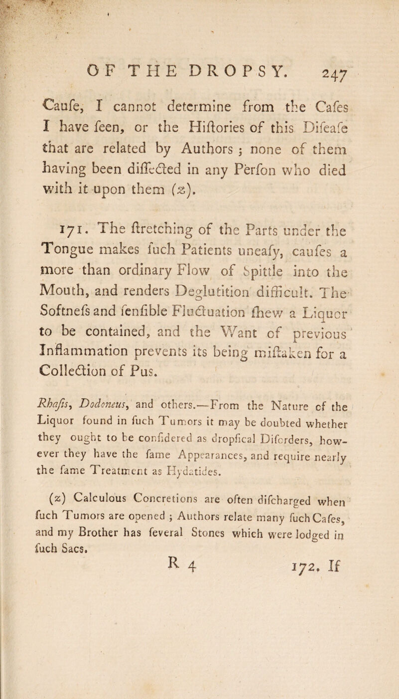 Caufe, I cannot determine from the Cafes I have feen, or the Hiftories of this Difeafe that are related by Authors 3 none of them having been diffeded in any Perfon who died w^ith it upon them (z), 171. The firetching of the Parts under the Tongue makes luch Patients uneafy, caufes a more than ordinary Flow of Spittle into the Mouth, and renders Deglutition difficult. The Softnefsand fenfible Floduation iliew a Liquor to be contained, and the ¥/ant of previous ‘ Inflammation prevents its being miflaken for a Colledion of Pus. ’ Rhafis^ Dodoneus^ and others.—From the Nature cf the Liquor found in fuch Tumors it may be doubted whether they ought to be confidered as dropfical Diferders, how¬ ever they have the fame Appearances, and require nearly the fame Treatment as Hyd atides. (z) Calculous Concretions are often difeharged when fuch Tumors are opened ; Authors relate many fuch Cafes, and my Brother has feveral Stones which were lodged in fuch Sacs. R 4 172. If