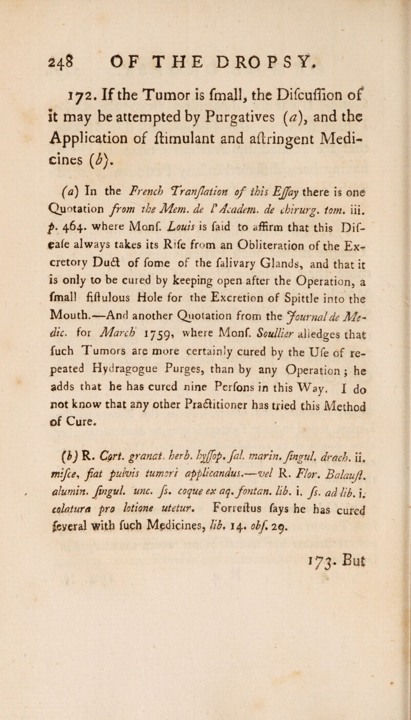 172. If the Tumor is fmall, the Difcuffion of it may be attempted by Purgatives (a)y and the Application of ftimulant and aftringent Medi- cines (<5). (a) In the French F'ranJJation of this Ejjfay there is one Quotation from the Mem. de r Academ. de chirurg. tom, iii. f. 464. where Monf. Louis is laid to affirm that this Dif- ^afe always takes its Rife from an Obliteration of the Ex.* cretory Du6l of fome of the falivary Glands, and that it is only to be cured by keeping open after the Operation, a fmall fiftulous Hole for the Excretion of Spittle into the Mouth.-^And another Qj^iotation from the fournalde Me¬ dic. for March 1759, where Monf. alledges that fuch Tumors are more certainly cured by the Ufe of re¬ peated Hydragogue Purges, than by any Operation ; he adds that he has cured nine Perfons in this Way, I do not know that any other Pradiitioner has tried this Method of Cure. WR- Cori. granai. herb, hyffop.fal marln, ftngul. drach. ii, mifce^ fiat pulvis iumori appllcandus.—vel R. Flor. Balaujl, alumln, ftngul, unc. fs, coque ex aq,fontan. lib. i. fs. ad lib, i. colatura pro lotione utetur, Forreilus fays he has cured feycral with fuch Medicines, lib, 14. ohf, 29. 173. Bu£