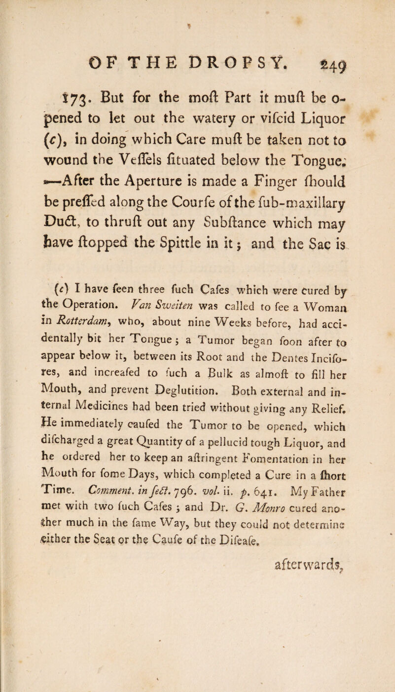 173. But for the moft Part it muft be o- pened to let out the watery or vifcid Liquor (^), in doing which Care muft be taken not to wound the Veflels fituated below the Tongue; After the Aperture is made a Finger fliould be preffed along the Courfe of the fub-m axillary Dufl:, to thruft out any Subftance which may have ftopped the Spittle in it; and the Sac is (^) I have Teen three fuch Cafes which were cured by the Operation. Van Sweiten was called to fee a Woman in Rotterdam^ who, about nine Weeks before, had acci¬ dentally bit her Tongue; a Tumor began foon after to appear below it, between its Root and the Dentes Incifo- res, and increafed to fuch a Bulk as almoft to fill her Mouth, and prevent Deglutition. Both external and in¬ ternal Medicines had been tried without giving any Relief, Bfi immediately caufed the Tumor to be opened, which difeharged a great Quantity of a pellucid tough Liquor, and he ordered her to keep an aflringent Fomentation in her Mouth for fome Days, which completed a Cure in a ihort Time. Comment, in fedi. 796. vol ii. p, 641. My Father met with two fuch Cafes ; and Dr. G, Monro cured ano¬ ther much in the fame W^ay, but they could not determine either the Seat or the Caufe of the Difeafe, afterwards^