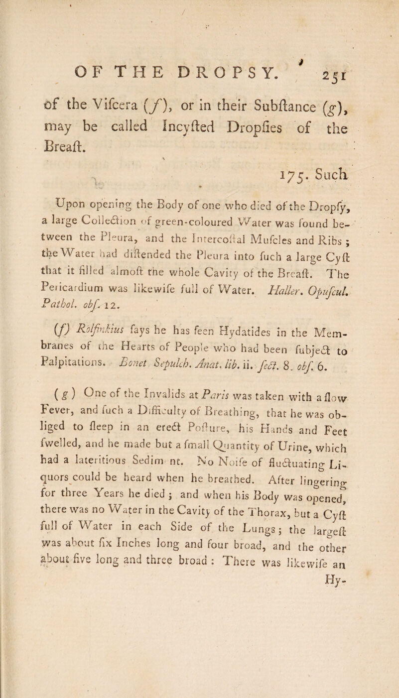 / OFTHE DROPSY. 251 of the Vifcera yf), or in their Subftance (g), may be called Incyfted Dropfies of the Breaft. 175. Such Upon opening the Body of one who died of the Dropfy, a large Collediion of green-coloured V/ater was found be¬ tween the Pleura, and the Inrercoiial Mufcles and Ribs ; the Water had dilfended the Pleura into fuch a large CyR that it filled almoft the whole Cavity of the Breafi. 7’he Pericardium was likewife full of Water. Haller, OpufcuL Pathol, obf. 12. (f) Rolfinkius fays he has feen Hydatides in the Mem¬ branes of the Hearts of People who had been fubjedl to Palpitations. Eonet Sepulch. Anat, lib. ii. feA. 8.. obf. 6. ( ) Une of the Invalids at Pans was taken with a flow Fever, and fuch a Difficulty of Breathing, that he was ob¬ liged to fleep in an erea Pofiure, his PLinds and Feet fv^^elled, and he made but a fmall Qjjantity of Urine, which had a lateritious Sedim nt. No Noife of fluauating Li¬ quors could be heard when he breathed. After lingering for three Years he died j and when his Body was opened, there was no Water in the Cavit_y of the Thorax, but a Cyft full of V/ater in each Side of the Lungs; the iargeft was about fix Inches long and four broad, and the other about five long and three broad : There was likewife an Hy.