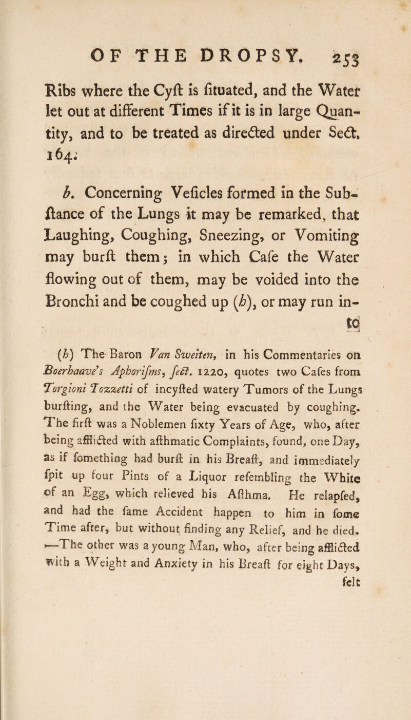 Ribs where the Cyft Is fituated, and the Water let out at different Times if it is in large Quan¬ tity, and to be treated as direded under Seil, 164; b. Concerning Veficles formed in the Sub- ftance of the Lungs it may be remarked, that Laughing, Coughing, Sneezing, or Vomiting may burft them 5 in which Cafe the Water flowing out of them, may be voided into the Bronchi and be coughed up {h)^ or may run in- (b) The Baron Van Sweiten, in his Commentaries on Boerhaaves Aphorifms^ fe^. 1220, quotes two Cafes from Torgioni Tozzetti of incyfted watery Tumors of the Lungs burfting, and the Water being evacuated by coughing. The firft was a Noblemen fixty Years of Age, who, after being afHifted with afthmatic Complaints, found, one Day, as if fomething had burft in his Breaft, and immediately fpit up four Pints of a Liquor refembling the White of an Egg, which relieved his Afthma. He relapfed, and had the fame Accident happen to him in fomc Time after, but without finding any Relief, and he died. *~The other was a young Man, who, after being afHi6led mth a Weight and Anxiety in his Breaft for eight Days, felt