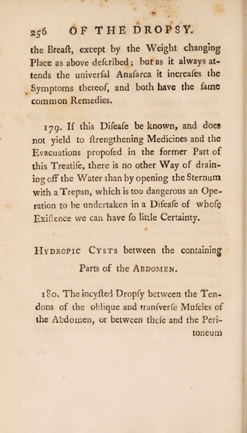 the Breaftj except by the Weight changing Place as above defcribed; but as it always at-^ tends the univerfal Anafarca it increafes the Symptoms thereof, and both have the fame common Remedies. 179. If this Difeafe be known, and does not yield to ftrengthening Medicines and the Evacuations propofed in the former Part of this Treatife, there is no other Way of drain¬ ing off the Water than by opening the Sternum with a Trepan, which is too dangerous an Ope¬ ration to be undertaken in a Difeafe of whofg Exiflence we can have fo little Certainty. Hydropic Cysts between the containing Parts of the Abdomen. 180. Theincyfted Dropfy between the Ten¬ dons of the oblique and tranfverfe Mufcles of the Abdomen, or between thefe and the Peri¬ toneum