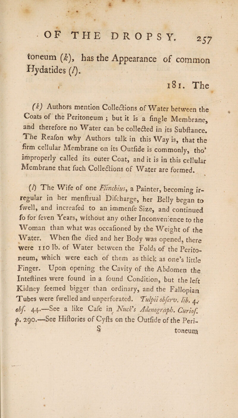 # OF THE R O P S Y. 257 toneum (k), has the Appearance of common Hydatides (/). . 181. The -Aathors tncntlon Collci3;ions of Wstcr between the Coats of the Peritoneum ; but it is a fmgle Membrane, and therefore no Water can becoliefled in its Subftance. The Reafon why Authors talk in this Way is, that the firm cellular Membrane on its Outfide is commonly, tho* improperly called its outer Coat, and it is in this cellular Membrane that fuch Colledions of Water are formed. (/) The Wife of one Flinchim, a Painter, becoming ir¬ regular in her menftrual Difcharge, her Belly began to fwell, and increafed to an immenfe Size, and continued fo for feven Years, without any other Inconvenience to the Woman than what was occafioned by the Weight of the Water. When the died and her Body was opened, there were no lb. of Water between the Folds of the Perito¬ neum, which were each of them as thick as one’s little Finger. Upon opening the Cavity of the Abdomen the Inteftines were found in a found Condition, but the left Kidney feemed bigger than ordinary, and the Fallopian Tubes were fwelled and unperforated. Tidpiiohferv. lib, 4,. obf. 44.—See a like Cafe in NucFs Ademgraph, Curiof, p 290.—See Hiftories of Cyfts on the Outiide of the Peri- § toncuni